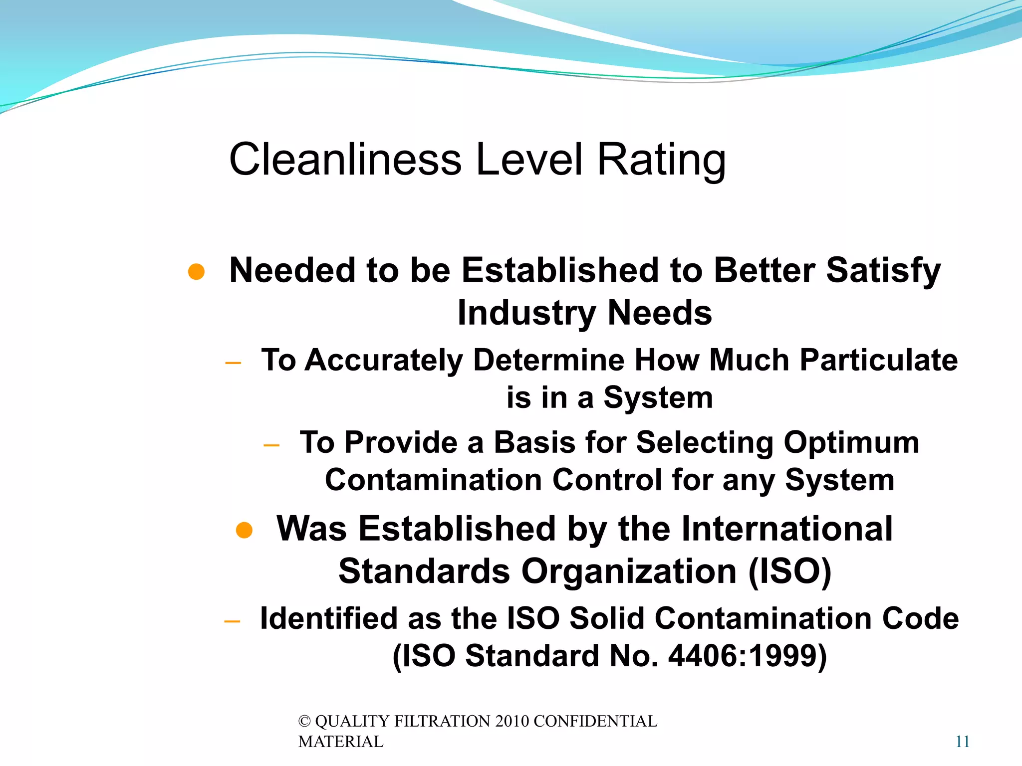 Cleanliness Level Rating

   Needed to be Established to Better Satisfy
                 Industry Needs
    – To Accurately Determine How Much Particulate
                        is in a System
        – To Provide a Basis for Selecting Optimum
           Contamination Control for any System
       Was Established by the International
          Standards Organization (ISO)
    – Identified as the ISO Solid Contamination Code
                   (ISO Standard No. 4406:1999)
          © QUALITY FILTRATION 2010 CONFIDENTIAL
          MATERIAL                                   11
 