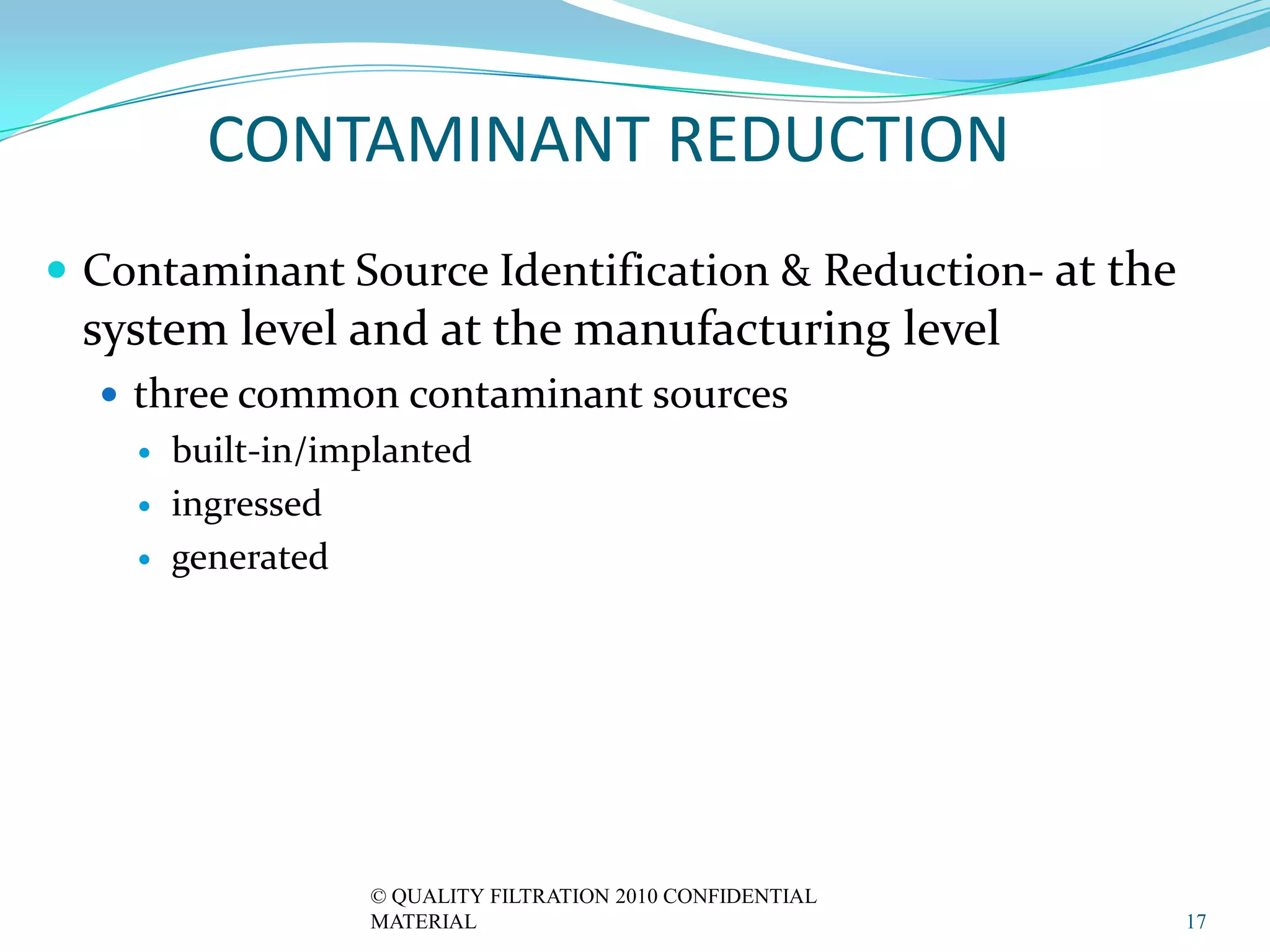 CONTAMINANT REDUCTION
 Contaminant Source Identification & Reduction- at the
 system level and at the manufacturing level
   three common contaminant sources
       built-in/implanted
       ingressed
       generated




                   © QUALITY FILTRATION 2010 CONFIDENTIAL
                   MATERIAL                                 17
 