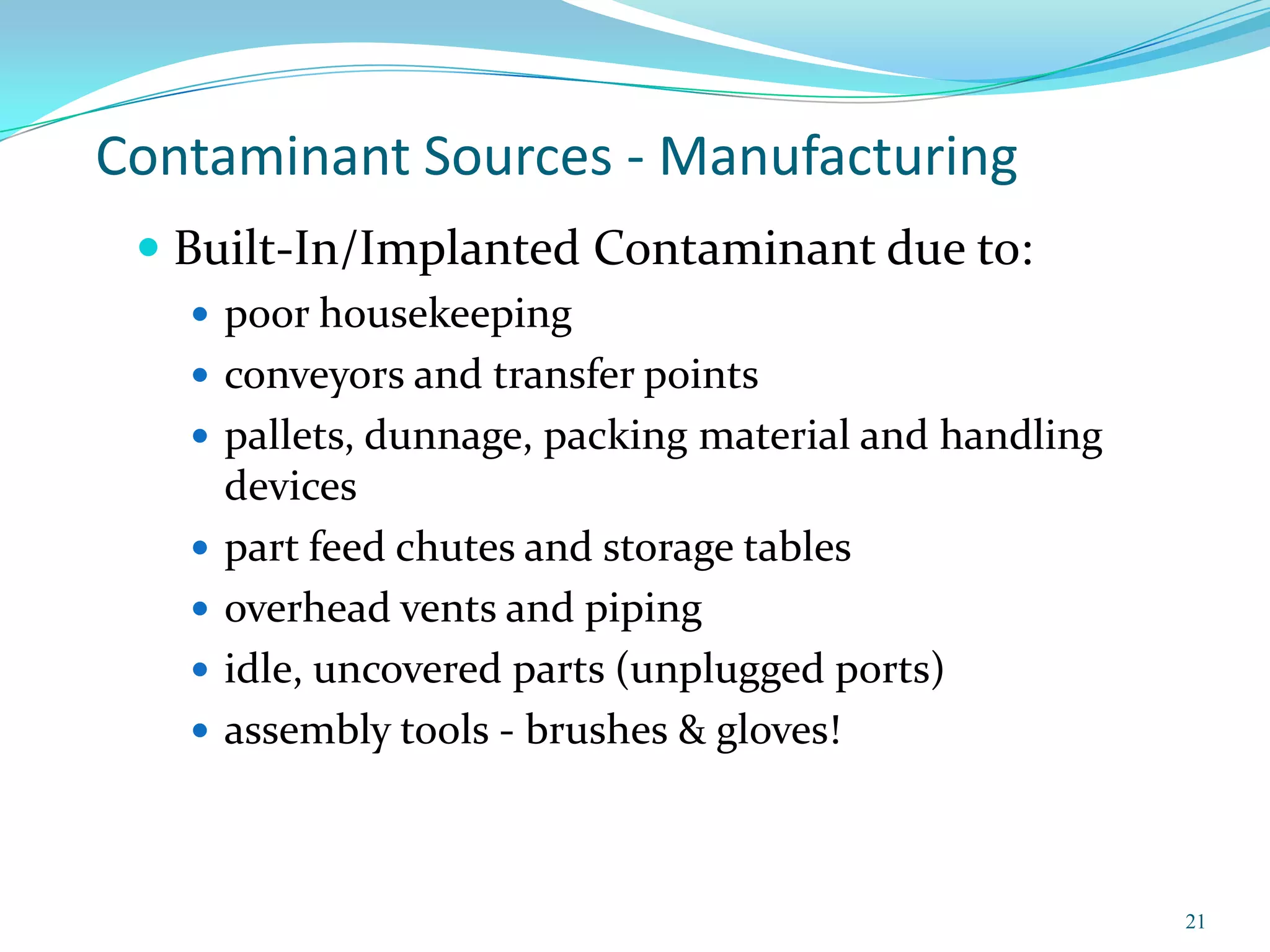 Contaminant Sources - Manufacturing
  Built-In/Implanted Contaminant due to:
    poor housekeeping
    conveyors and transfer points
    pallets, dunnage, packing material and handling
       devices
      part feed chutes and storage tables
      overhead vents and piping
      idle, uncovered parts (unplugged ports)
      assembly tools - brushes & gloves!



                                                       21
 