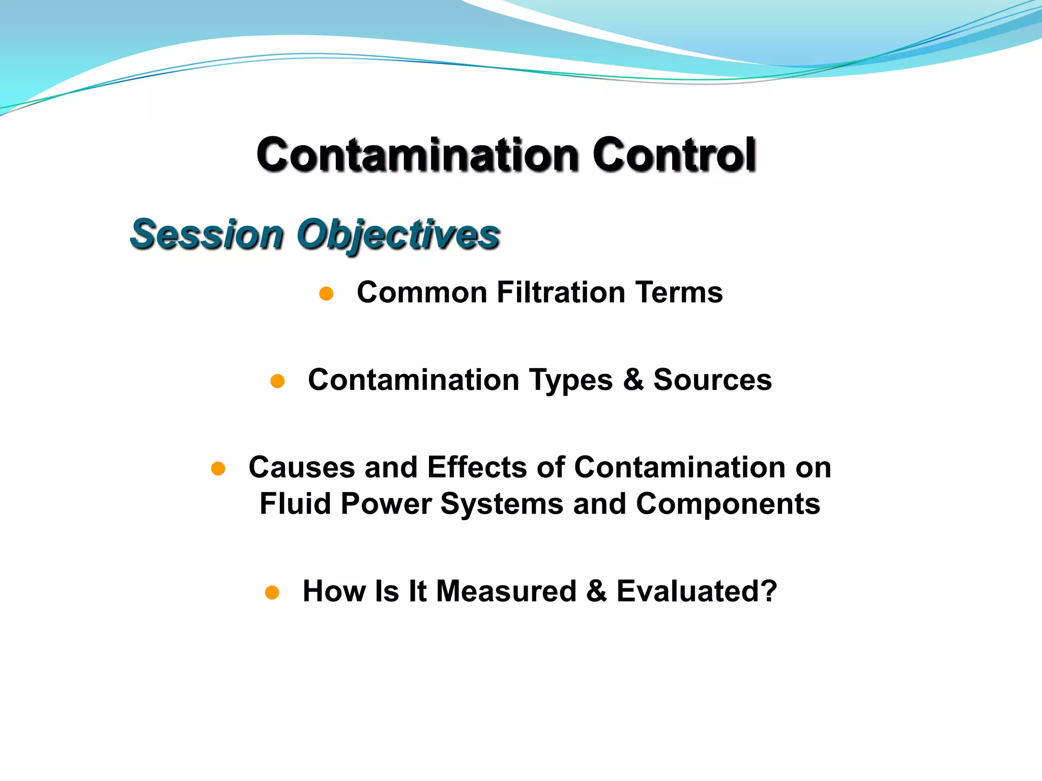 Contamination Control
Session Objectives
               Common Filtration Terms

           Contamination Types & Sources

      Causes and Effects of Contamination on
       Fluid Power Systems and Components

           How Is It Measured & Evaluated?
 
