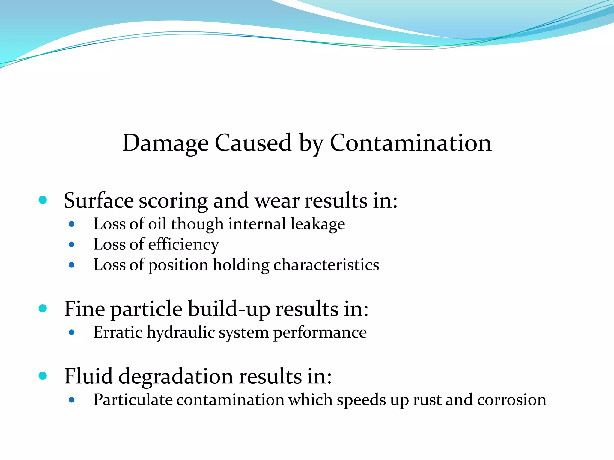 Damage Caused by Contamination

 Surface scoring and wear results in:
      Loss of oil though internal leakage
      Loss of efficiency
      Loss of position holding characteristics

 Fine particle build-up results in:
      Erratic hydraulic system performance

 Fluid degradation results in:
      Particulate contamination which speeds up rust and corrosion
 