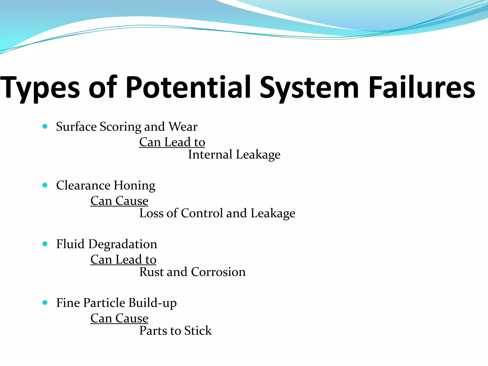 Types of Potential System Failures
   Surface Scoring and Wear
                   Can Lead to
                           Internal Leakage

   Clearance Honing
          Can Cause
                 Loss of Control and Leakage

   Fluid Degradation
          Can Lead to
                  Rust and Corrosion

   Fine Particle Build-up
          Can Cause
                 Parts to Stick
 