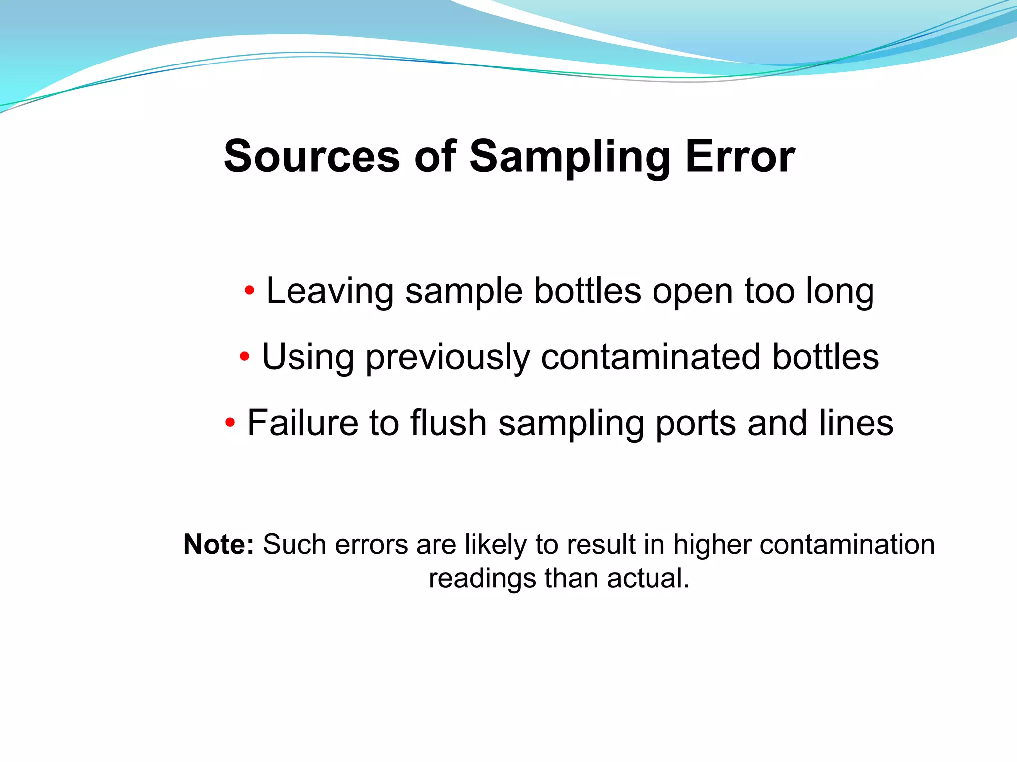 Sources of Sampling Error

    • Leaving sample bottles open too long
    • Using previously contaminated bottles
   • Failure to flush sampling ports and lines


Note: Such errors are likely to result in higher contamination
                   readings than actual.
 