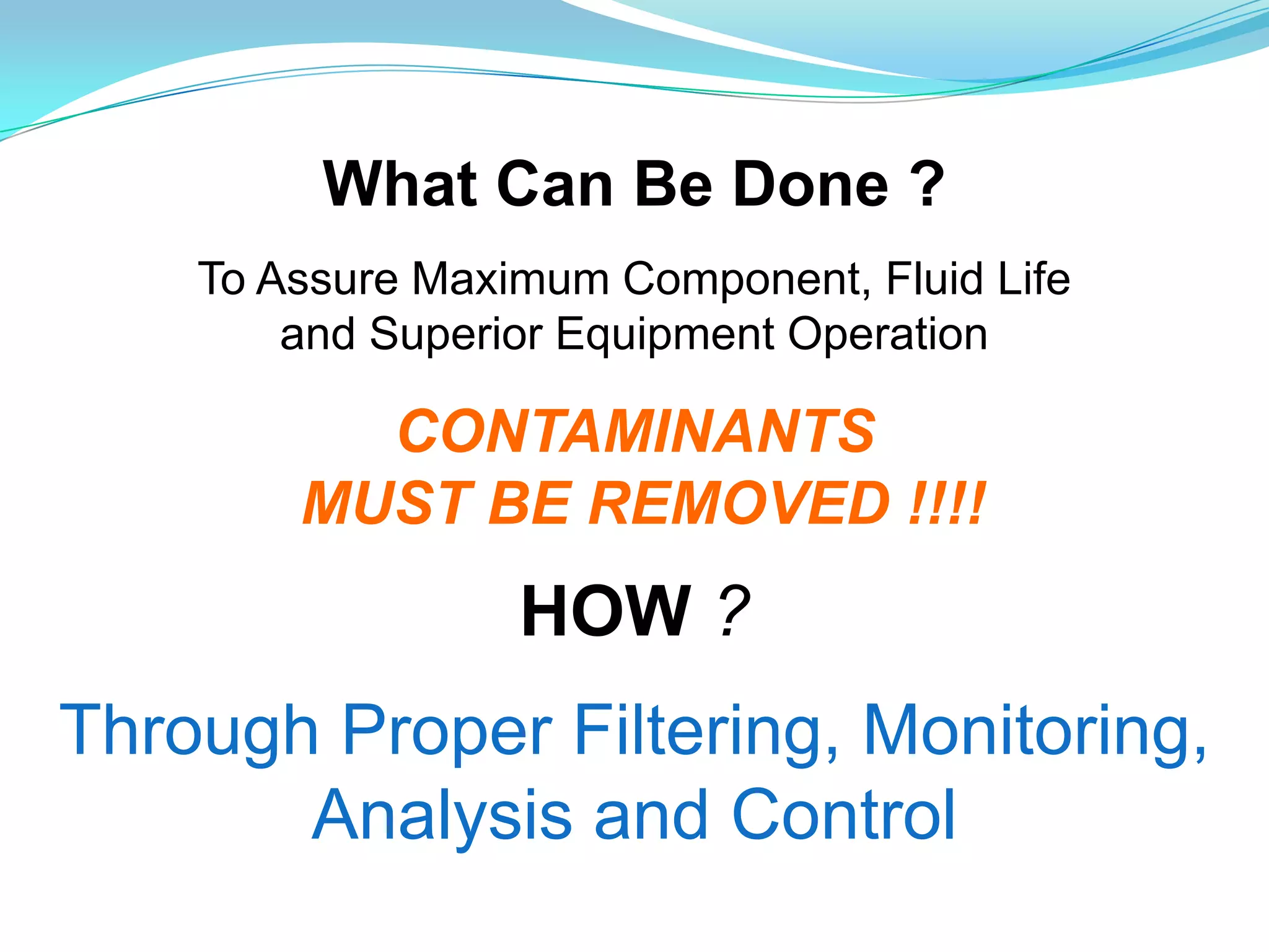 What Can Be Done ?
    To Assure Maximum Component, Fluid Life
        and Superior Equipment Operation

          CONTAMINANTS
        MUST BE REMOVED !!!!
                  HOW ?
Through Proper Filtering, Monitoring,
       Analysis and Control
 