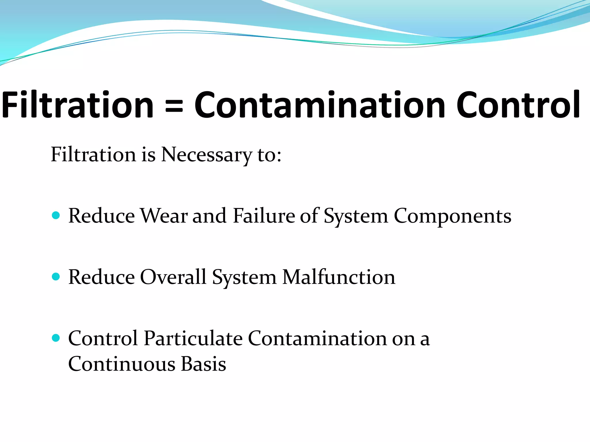 Filtration = Contamination Control
  Filtration is Necessary to:

   Reduce Wear and Failure of System Components


   Reduce Overall System Malfunction


   Control Particulate Contamination on a
    Continuous Basis
 