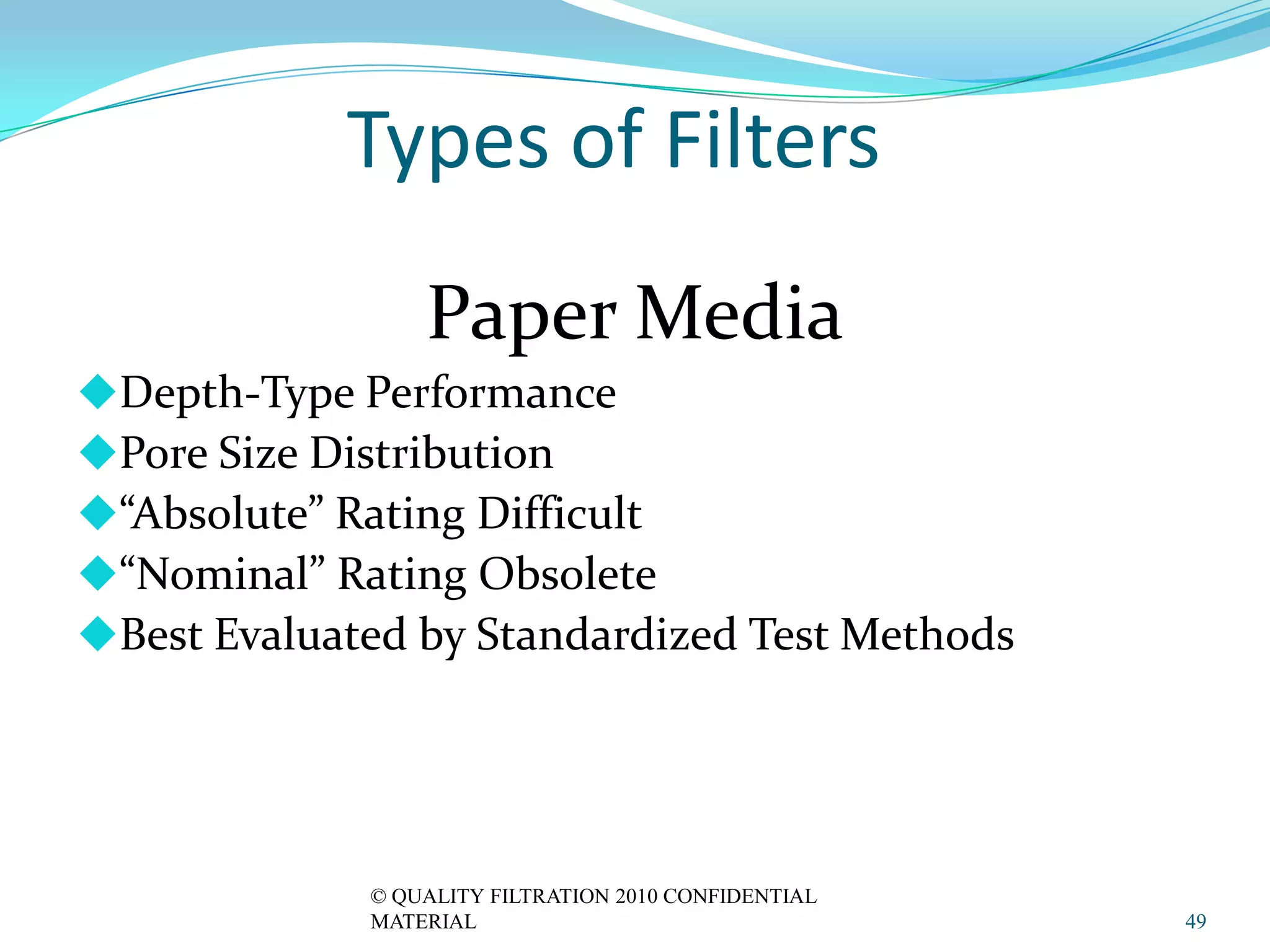 Types of Filters
                 Paper Media
Depth-Type Performance
Pore Size Distribution
“Absolute” Rating Difficult
“Nominal” Rating Obsolete
Best Evaluated by Standardized Test Methods




             © QUALITY FILTRATION 2010 CONFIDENTIAL
             MATERIAL                                 49
 
