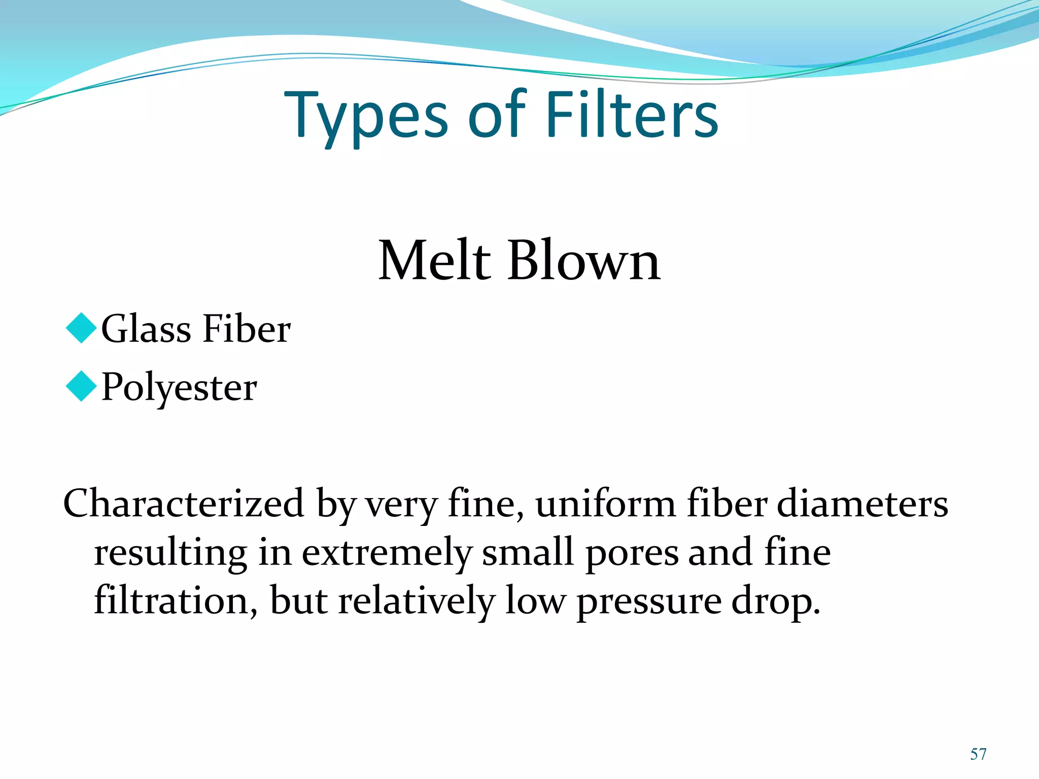 Types of Filters
                  Melt Blown
Glass Fiber
Polyester


Characterized by very fine, uniform fiber diameters
 resulting in extremely small pores and fine
 filtration, but relatively low pressure drop.


                                                      57
 