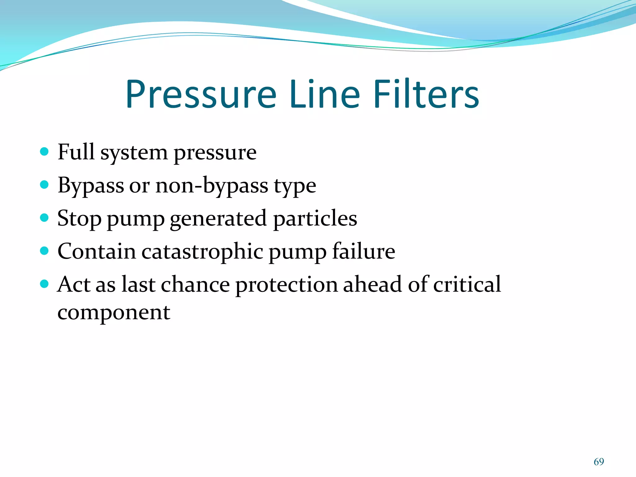Pressure Line Filters
 Full system pressure
 Bypass or non-bypass type
 Stop pump generated particles
 Contain catastrophic pump failure
 Act as last chance protection ahead of critical
  component




                                                    69
 