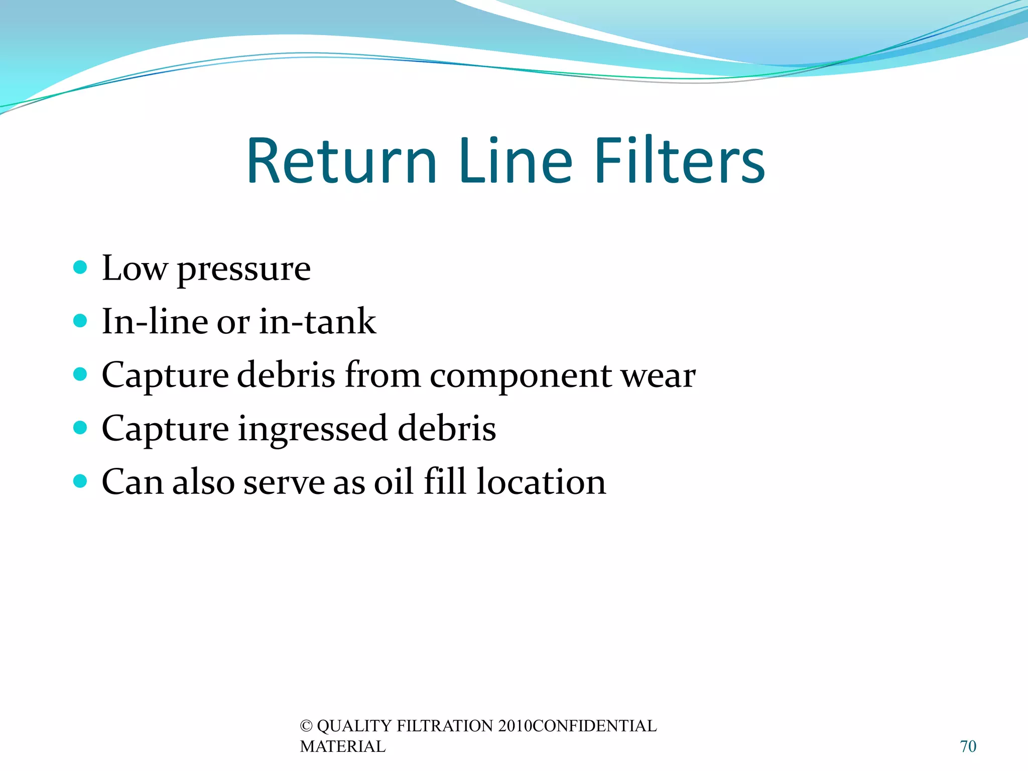 Return Line Filters
 Low pressure
 In-line or in-tank
 Capture debris from component wear
 Capture ingressed debris
 Can also serve as oil fill location




               © QUALITY FILTRATION 2010CONFIDENTIAL
               MATERIAL                                70
 