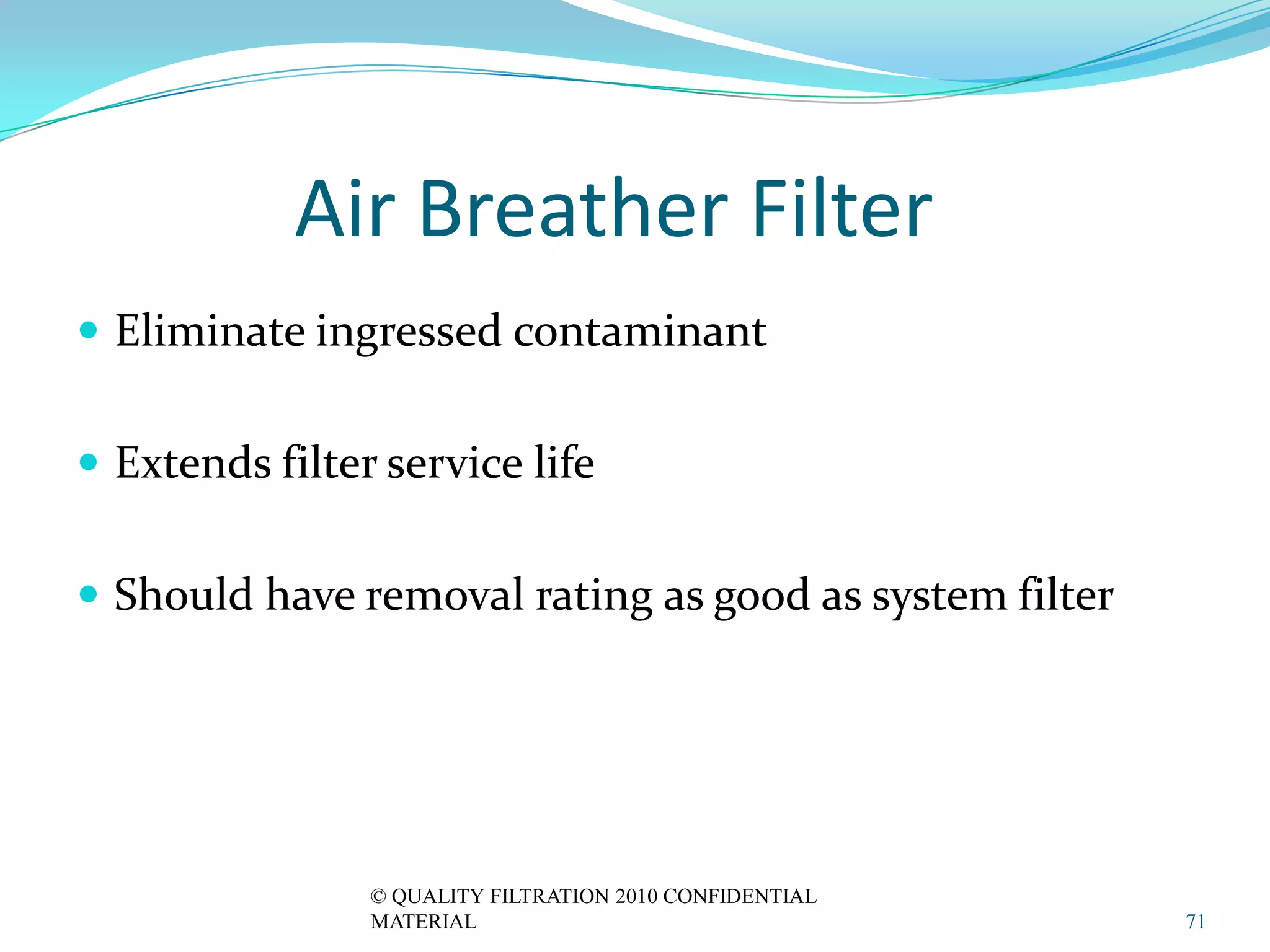 Air Breather Filter
 Eliminate ingressed contaminant


 Extends filter service life


 Should have removal rating as good as system filter




                © QUALITY FILTRATION 2010 CONFIDENTIAL
                MATERIAL                                 71
 