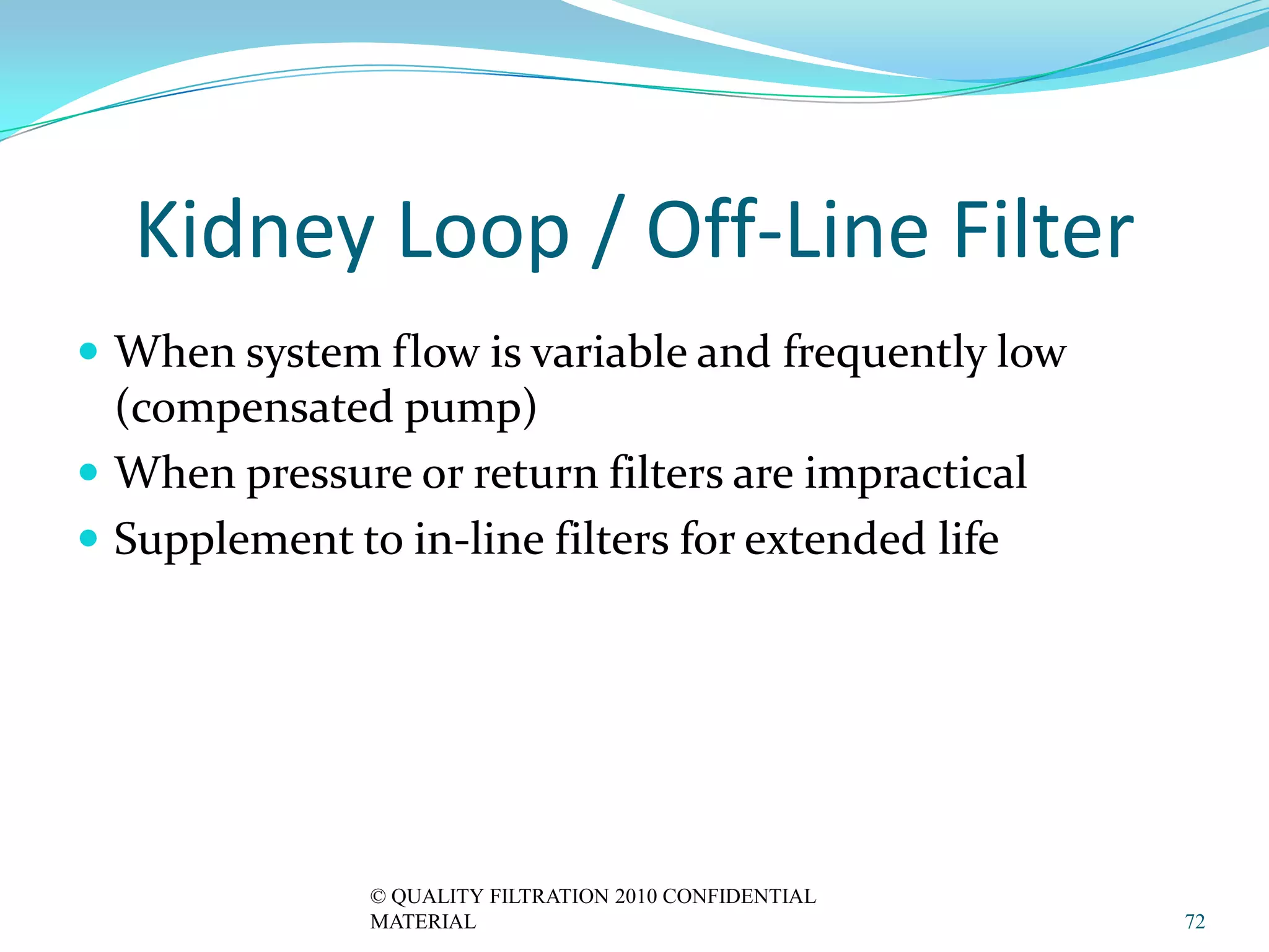 Kidney Loop / Off-Line Filter
 When system flow is variable and frequently low
  (compensated pump)
 When pressure or return filters are impractical
 Supplement to in-line filters for extended life




               © QUALITY FILTRATION 2010 CONFIDENTIAL
               MATERIAL                                 72
 