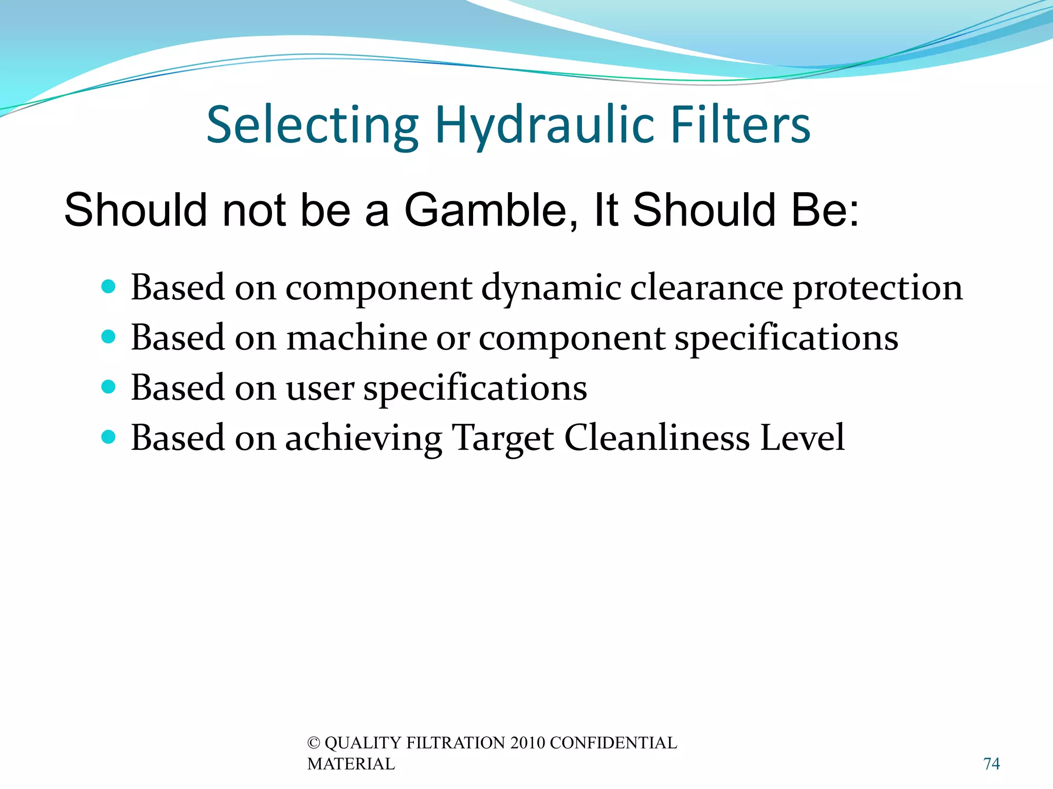 Selecting Hydraulic Filters
Should not be a Gamble, It Should Be:
    Based on component dynamic clearance protection
    Based on machine or component specifications
    Based on user specifications
    Based on achieving Target Cleanliness Level




              © QUALITY FILTRATION 2010 CONFIDENTIAL
              MATERIAL                                 74
 