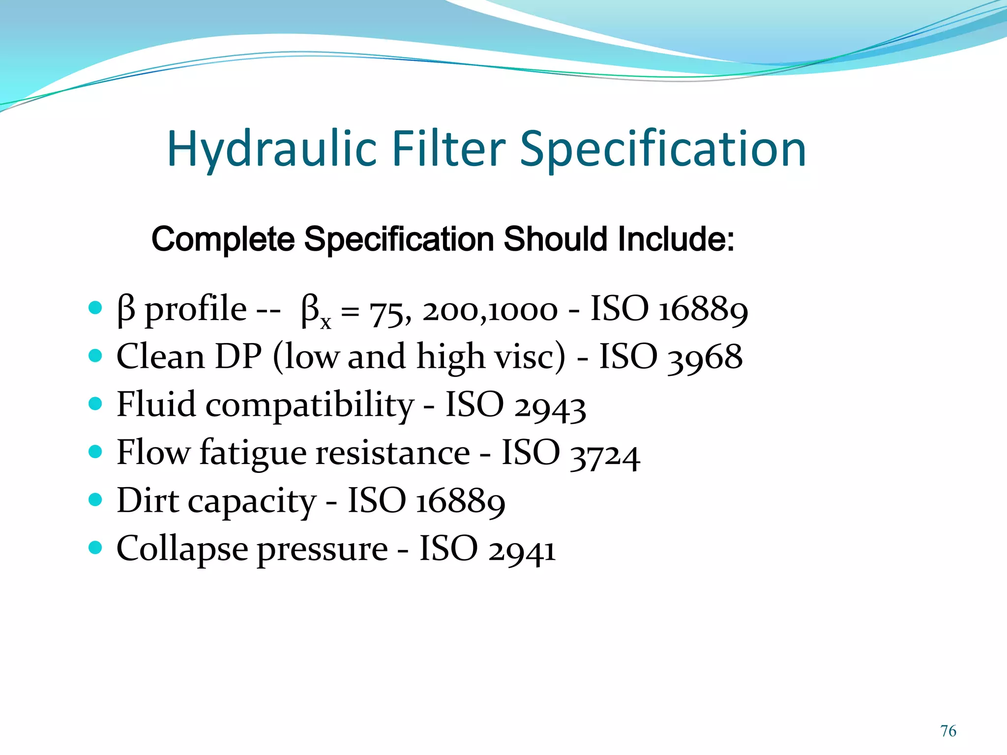 Hydraulic Filter Specification
      Complete Specification Should Include:

   β profile -- βx = 75, 200,1000 - ISO 16889
   Clean DP (low and high visc) - ISO 3968
   Fluid compatibility - ISO 2943
   Flow fatigue resistance - ISO 3724
   Dirt capacity - ISO 16889
   Collapse pressure - ISO 2941



                                                 76
 