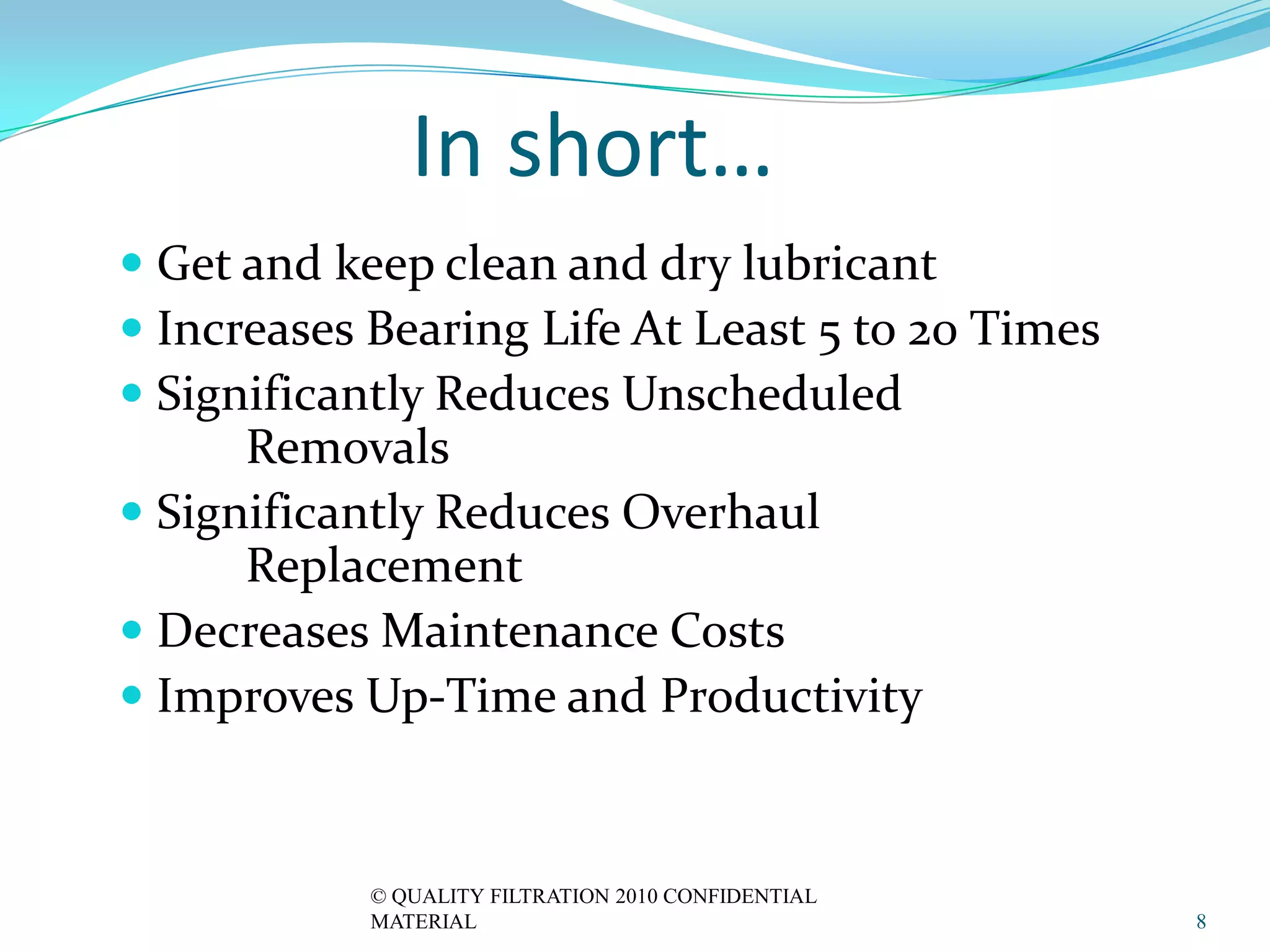 In short…
 Get and keep clean and dry lubricant
 Increases Bearing Life At Least 5 to 20 Times
 Significantly Reduces Unscheduled
      Removals
 Significantly Reduces Overhaul
      Replacement
 Decreases Maintenance Costs
 Improves Up-Time and Productivity



            © QUALITY FILTRATION 2010 CONFIDENTIAL
            MATERIAL                                 8
 