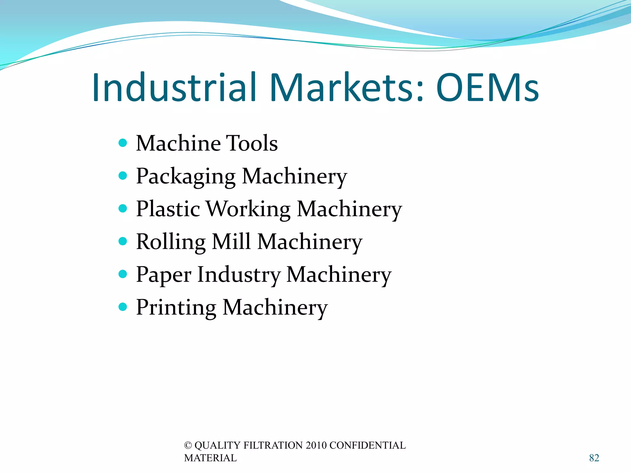 Industrial Markets: OEMs
  Machine Tools
  Packaging Machinery
  Plastic Working Machinery
  Rolling Mill Machinery
  Paper Industry Machinery
  Printing Machinery




       © QUALITY FILTRATION 2010 CONFIDENTIAL
       MATERIAL                                 82
 