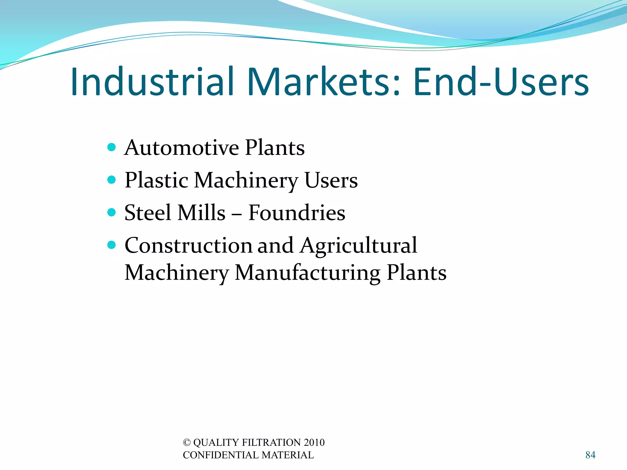 Industrial Markets: End-Users
   Automotive Plants
   Plastic Machinery Users
   Steel Mills – Foundries
   Construction and Agricultural
   Machinery Manufacturing Plants




          © QUALITY FILTRATION 2010
          CONFIDENTIAL MATERIAL       84
 