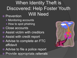 When Identity Theft is
Discovered: Help Foster Youth
Will Need
 Prevention
 Monitoring accounts
 How to spot phishing

Close accounts
 Assist victim with creditors
 Assist with credit report
 Advise to complete an FTC
affidavit
 Advise to file a police report
 Provide appropriate referrals


 