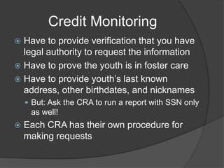 Credit Monitoring
Have to provide verification that you have
legal authority to request the information
 Have to prove the youth is in foster care
 Have to provide youth’s last known
address, other birthdates, and nicknames


 But: Ask the CRA to run a report with SSN only

as well!


Each CRA has their own procedure for
making requests

 