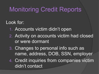 Monitoring Credit Reports
Look for:
1. Accounts victim didn’t open
2. Activity on accounts victim had closed
or were dormant
3. Changes to personal info such as
name, address, DOB, SSN, employer
4. Credit inquiries from companies victim
didn’t contact

 