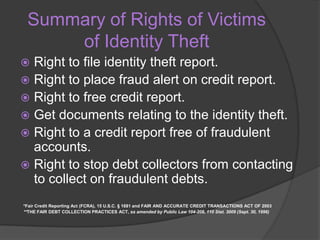 Summary of Rights of Victims
of Identity Theft
Right to file identity theft report.
 Right to place fraud alert on credit report.
 Right to free credit report.
 Get documents relating to the identity theft.
 Right to a credit report free of fraudulent
accounts.
 Right to stop debt collectors from contacting
to collect on fraudulent debts.


*Fair Credit Reporting Act (FCRA), 15 U.S.C. § 1681 and FAIR AND ACCURATE CREDIT TRANSACTIONS ACT OF 2003
**THE FAIR DEBT COLLECTION PRACTICES ACT, as amended by Public Law 104-208, 110 Stat. 3009 (Sept. 30, 1996)

 