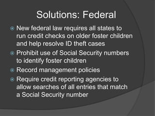 Solutions: Federal
New federal law requires all states to
run credit checks on older foster children
and help resolve ID theft cases
 Prohibit use of Social Security numbers
to identify foster children
 Record management policies
 Require credit reporting agencies to
allow searches of all entries that match
a Social Security number


 