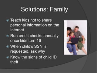 Solutions: Family
Teach kids not to share
personal information on the
Internet
 Run credit checks annually
once kids turn 16
 When child’s SSN is
requested, ask why
 Know the signs of child ID
theft


 