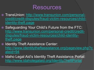 Resources
TransUnion: http://www.transunion.com/personalcredit/credit-disputes/fraud-victim-resources/childidentity-theft.page
 Safeguarding Your Child’s Future from the FTC:
http://www.transunion.com/personal-credit/creditdisputes/fraud-victim-resources/child-identitytheft.page
 Identity Theft Assistance Center:
http://www.identitytheftassistance.org/pageview.php?c
ateid=94
 Idaho Legal Aid’s Identity Theft Assistance Portal:
http://www.idaholegalaid.org/IdentityTheftPortal


 