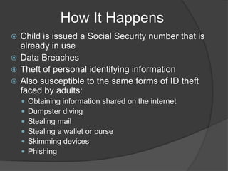 How It Happens
Child is issued a Social Security number that is
already in use
 Data Breaches
 Theft of personal identifying information
 Also susceptible to the same forms of ID theft
faced by adults:









Obtaining information shared on the internet
Dumpster diving
Stealing mail
Stealing a wallet or purse
Skimming devices
Phishing

 