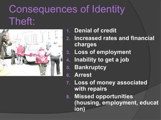 Consequences of Identity
Theft:
1.
2.
3.
4.
5.
6.
7.

8.

Denial of credit
Increased rates and financial
charges
Loss of employment
Inability to get a job
Bankruptcy
Arrest
Loss of money associated
with repairs
Missed opportunities
(housing, employment, educat
ion)

 