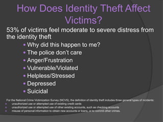 How Does Identity Theft Affect
Victims?
53% of victims feel moderate to severe distress from
the identity theft
 Why did this happen to me?
 The police don’t care
 Anger/Frustration
 Vulnerable/Violated
 Helpless/Stressed
 Depressed
 Suicidal
For the National Crime Victimization Survey (NCVS), the definition of identity theft includes three general types of incidents:

unauthorized use or attempted use of existing credit cards

unauthorized use or attempted use of other existing accounts, such as checking accounts

misuse of personal information to obtain new accounts or loans, or to commit other crimes.

 