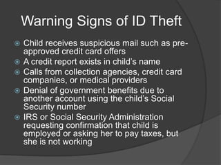 Warning Signs of ID Theft







Child receives suspicious mail such as preapproved credit card offers
A credit report exists in child’s name
Calls from collection agencies, credit card
companies, or medical providers
Denial of government benefits due to
another account using the child’s Social
Security number
IRS or Social Security Administration
requesting confirmation that child is
employed or asking her to pay taxes, but
she is not working

 