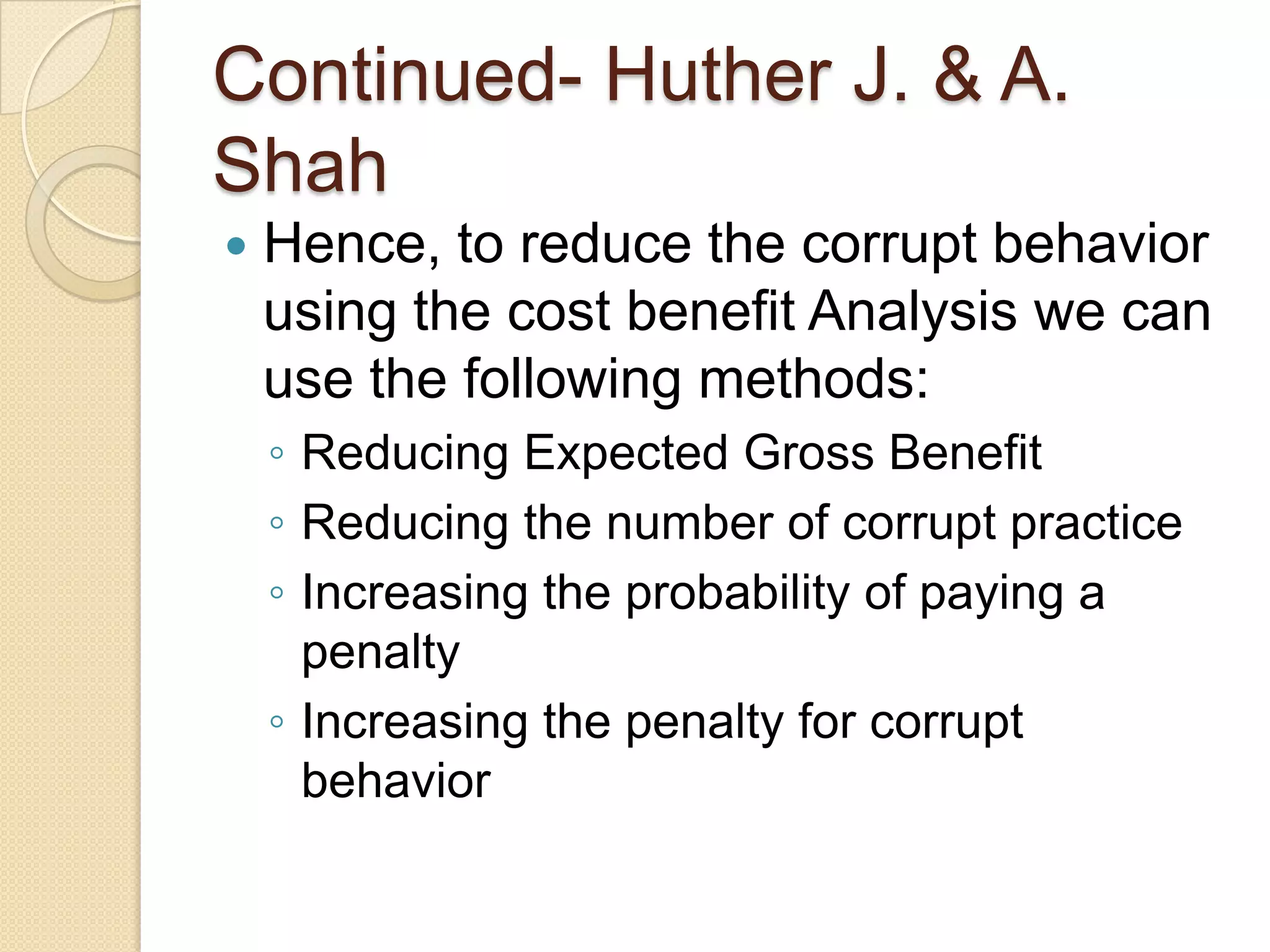 Continued- Huther J. & A.
Shah
 Hence, to reduce the corrupt behavior
using the cost benefit Analysis we can
use the following methods:
◦ Reducing Expected Gross Benefit
◦ Reducing the number of corrupt practice
◦ Increasing the probability of paying a
penalty
◦ Increasing the penalty for corrupt
behavior
 