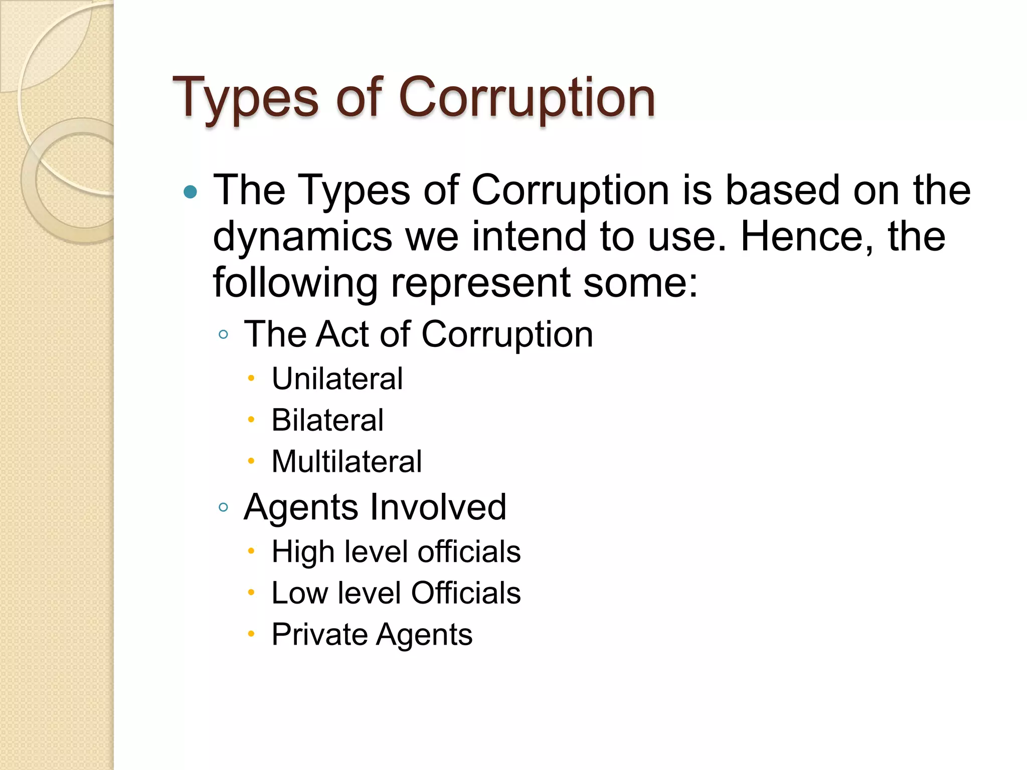 Types of Corruption
 The Types of Corruption is based on the
dynamics we intend to use. Hence, the
following represent some:
◦ The Act of Corruption
 Unilateral
 Bilateral
 Multilateral
◦ Agents Involved
 High level officials
 Low level Officials
 Private Agents
 
