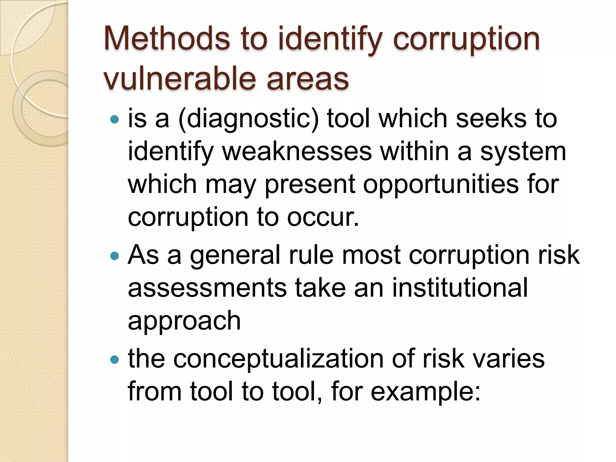 Methods to identify corruption
vulnerable areas
 is a (diagnostic) tool which seeks to
identify weaknesses within a system
which may present opportunities for
corruption to occur.
 As a general rule most corruption risk
assessments take an institutional
approach
 the conceptualization of risk varies
from tool to tool, for example:
 