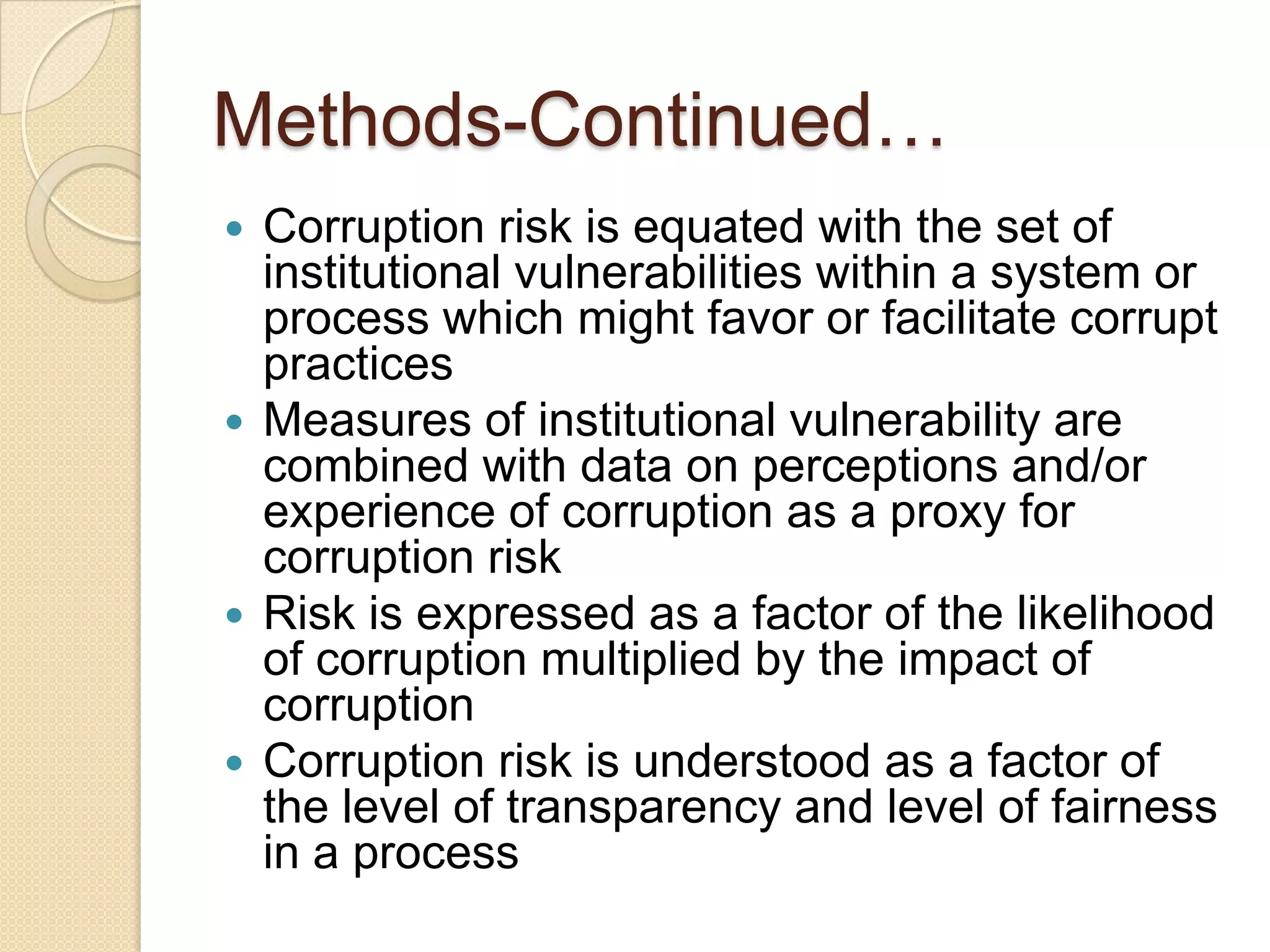 Methods-Continued…
 Corruption risk is equated with the set of
institutional vulnerabilities within a system or
process which might favor or facilitate corrupt
practices
 Measures of institutional vulnerability are
combined with data on perceptions and/or
experience of corruption as a proxy for
corruption risk
 Risk is expressed as a factor of the likelihood
of corruption multiplied by the impact of
corruption
 Corruption risk is understood as a factor of
the level of transparency and level of fairness
in a process
 