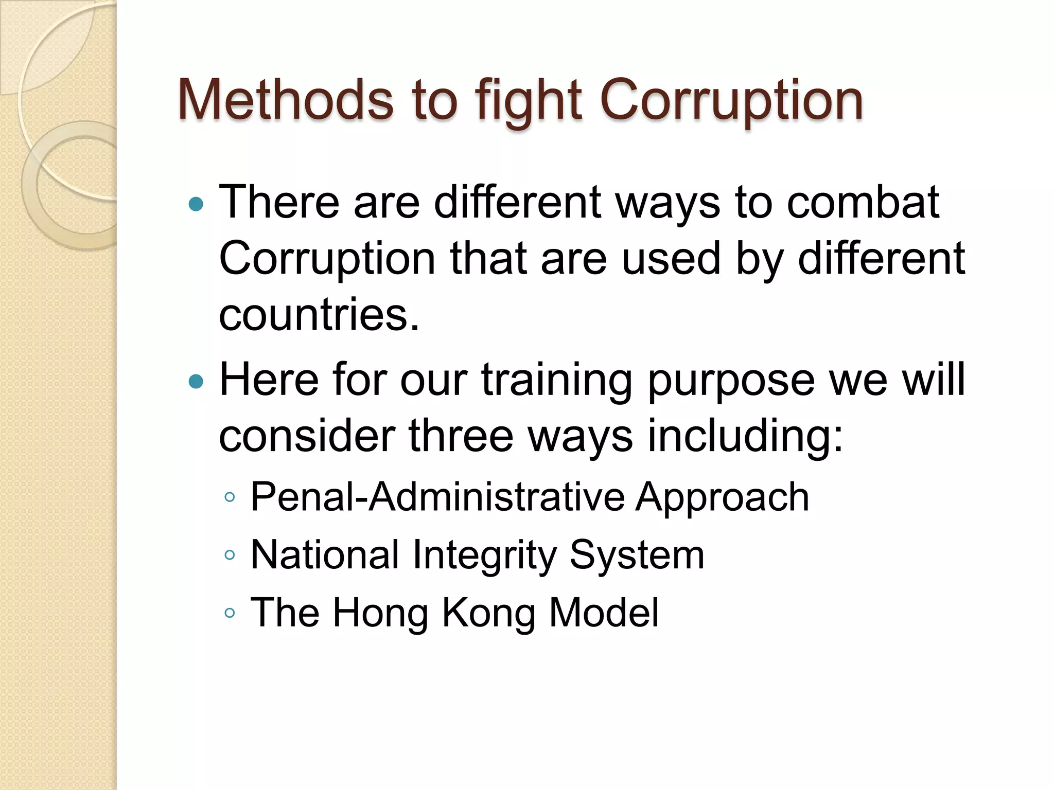 Methods to fight Corruption
 There are different ways to combat
Corruption that are used by different
countries.
 Here for our training purpose we will
consider three ways including:
◦ Penal-Administrative Approach
◦ National Integrity System
◦ The Hong Kong Model
 
