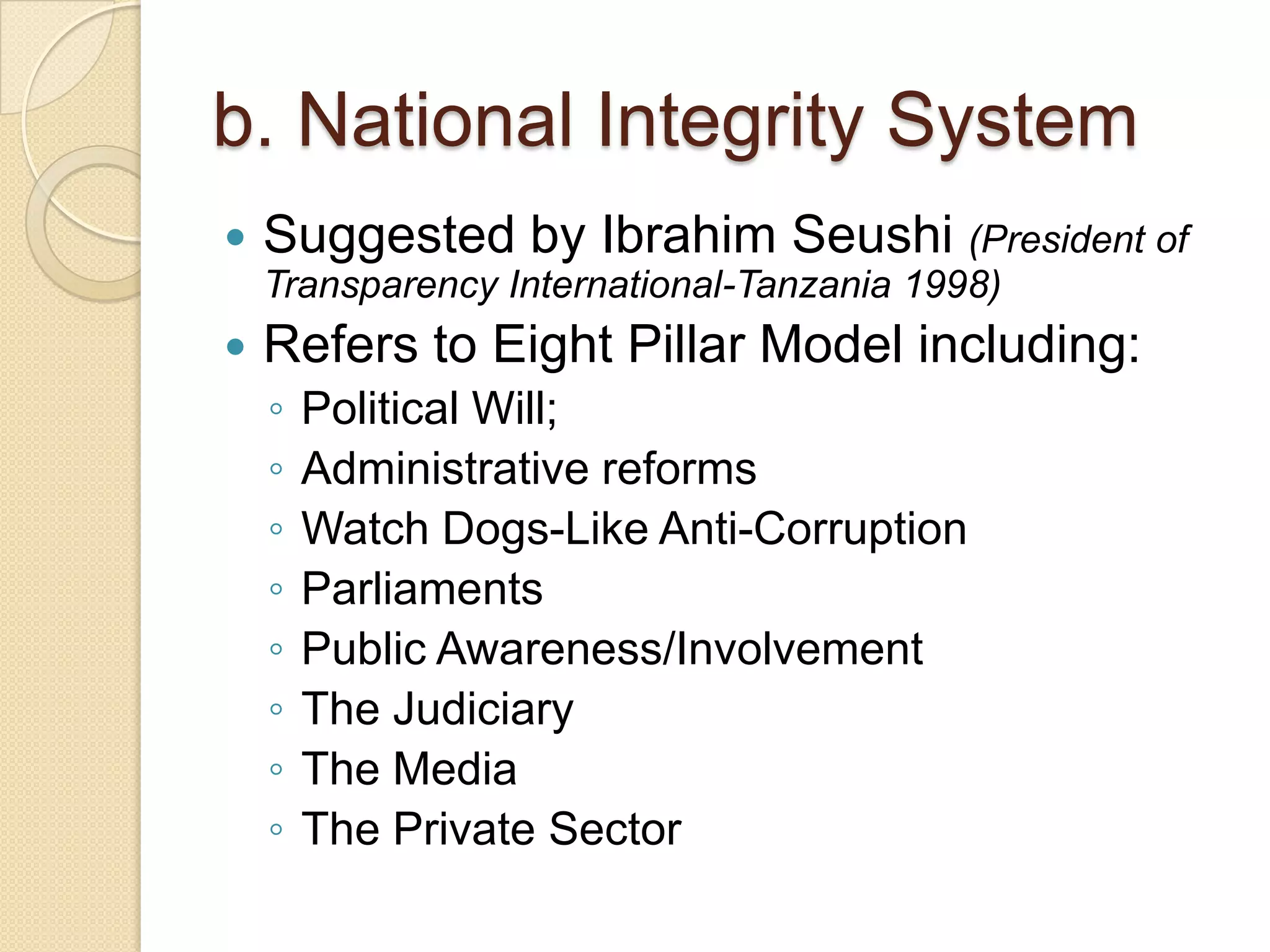 b. National Integrity System
 Suggested by Ibrahim Seushi (President of
Transparency International-Tanzania 1998)
 Refers to Eight Pillar Model including:
◦ Political Will;
◦ Administrative reforms
◦ Watch Dogs-Like Anti-Corruption
◦ Parliaments
◦ Public Awareness/Involvement
◦ The Judiciary
◦ The Media
◦ The Private Sector
 