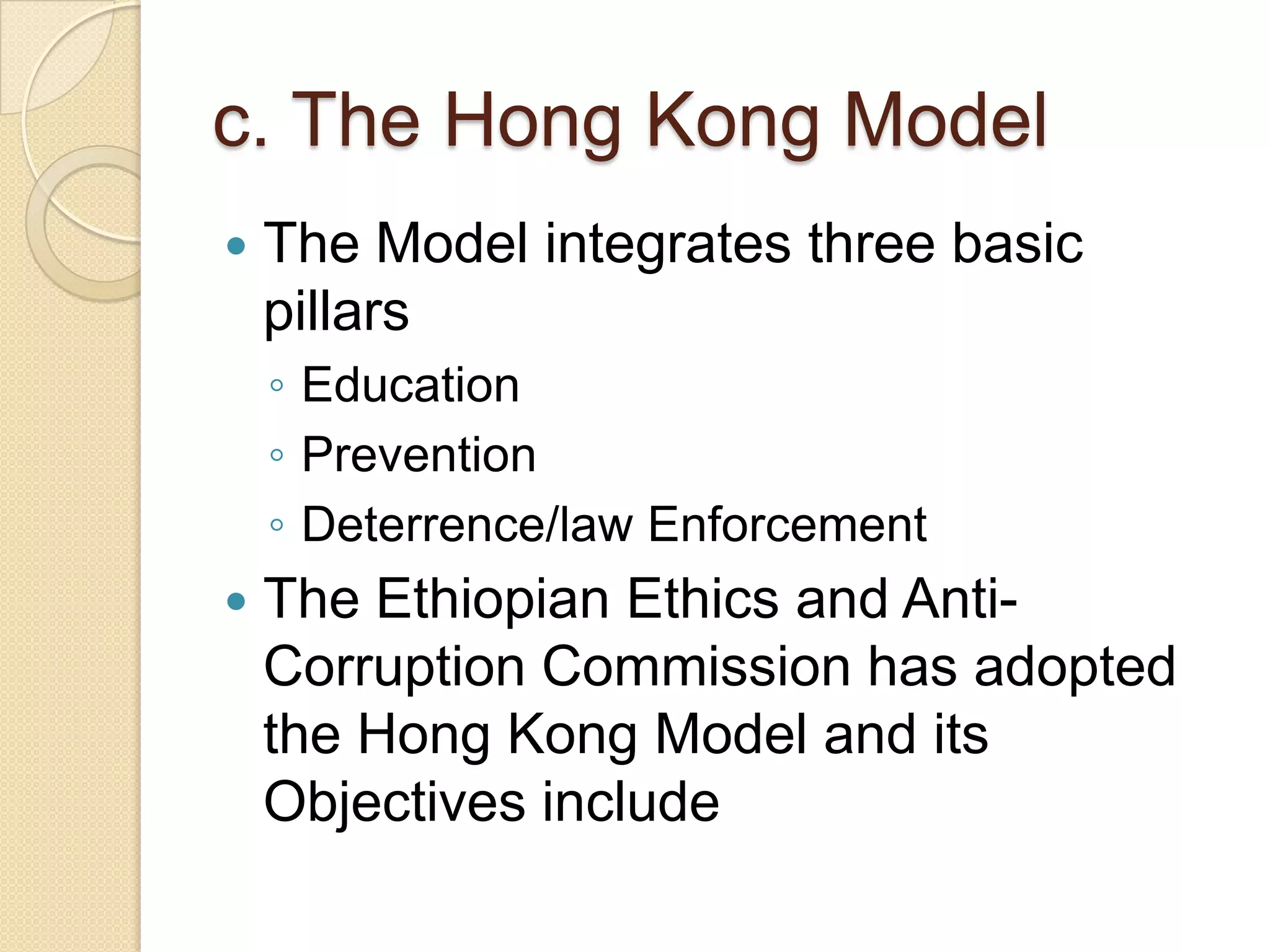 c. The Hong Kong Model
 The Model integrates three basic
pillars
◦ Education
◦ Prevention
◦ Deterrence/law Enforcement
 The Ethiopian Ethics and Anti-
Corruption Commission has adopted
the Hong Kong Model and its
Objectives include
 