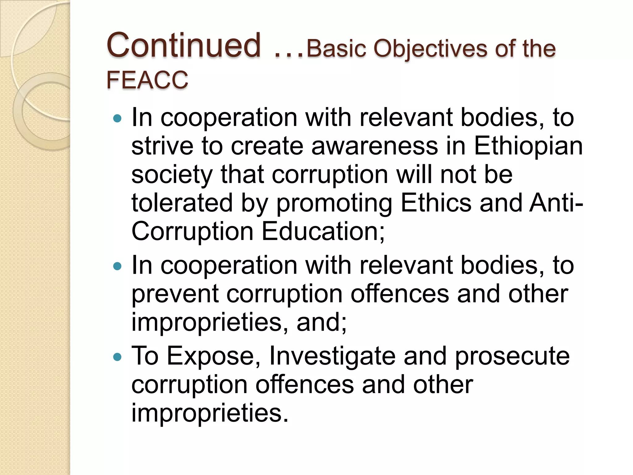 Continued …Basic Objectives of the
FEACC
 In cooperation with relevant bodies, to
strive to create awareness in Ethiopian
society that corruption will not be
tolerated by promoting Ethics and Anti-
Corruption Education;
 In cooperation with relevant bodies, to
prevent corruption offences and other
improprieties, and;
 To Expose, Investigate and prosecute
corruption offences and other
improprieties.
 
