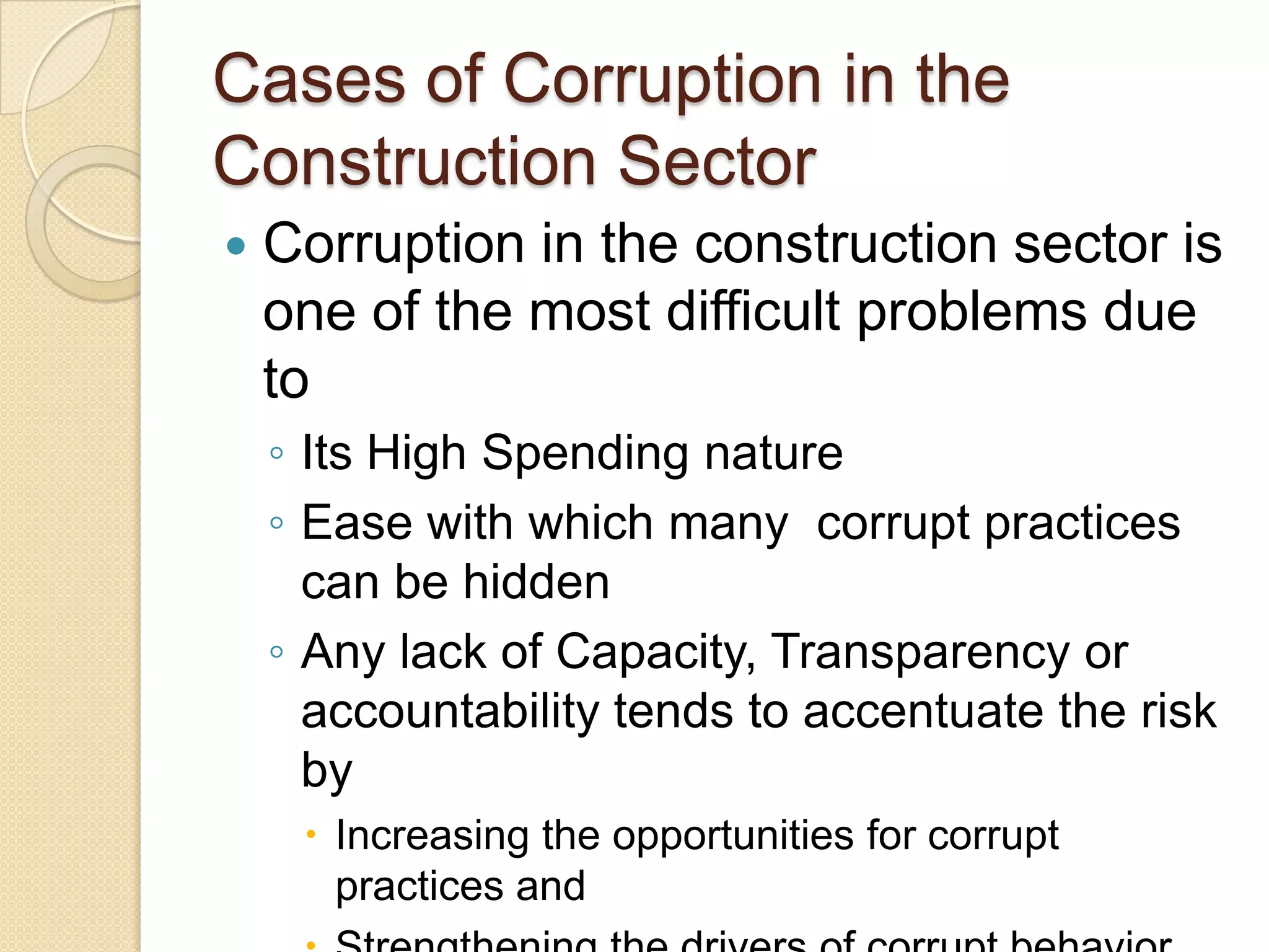 Cases of Corruption in the
Construction Sector
 Corruption in the construction sector is
one of the most difficult problems due
to
◦ Its High Spending nature
◦ Ease with which many corrupt practices
can be hidden
◦ Any lack of Capacity, Transparency or
accountability tends to accentuate the risk
by
 Increasing the opportunities for corrupt
practices and
 
