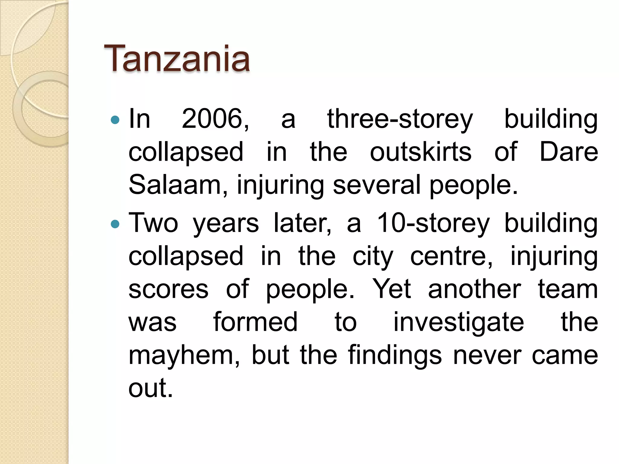 Tanzania
 In 2006, a three-storey building
collapsed in the outskirts of Dare
Salaam, injuring several people.
 Two years later, a 10-storey building
collapsed in the city centre, injuring
scores of people. Yet another team
was formed to investigate the
mayhem, but the findings never came
out.
 