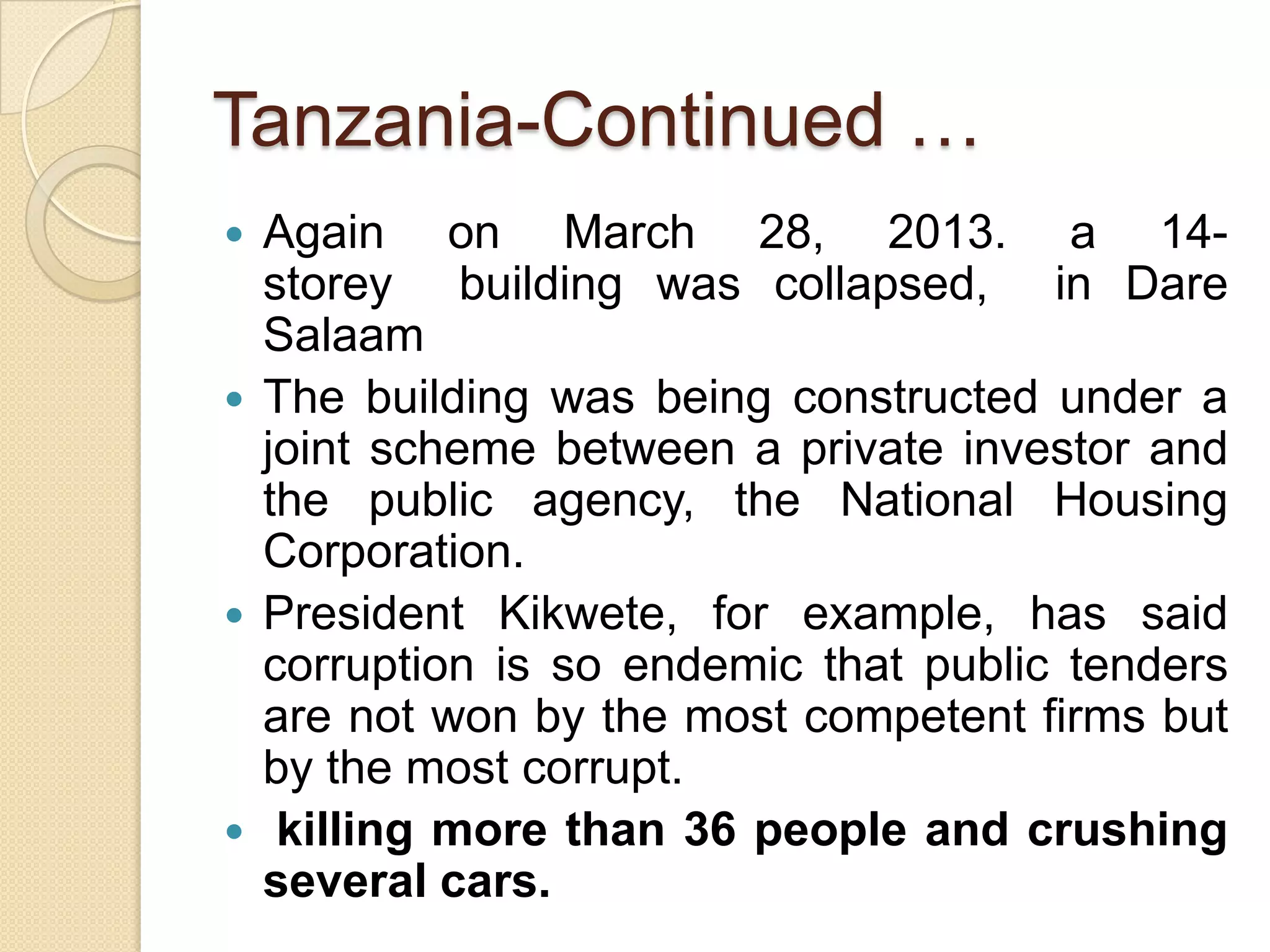 Tanzania-Continued …
 Again on March 28, 2013. a 14-
storey building was collapsed, in Dare
Salaam
 The building was being constructed under a
joint scheme between a private investor and
the public agency, the National Housing
Corporation.
 President Kikwete, for example, has said
corruption is so endemic that public tenders
are not won by the most competent firms but
by the most corrupt.
 killing more than 36 people and crushing
several cars.
 