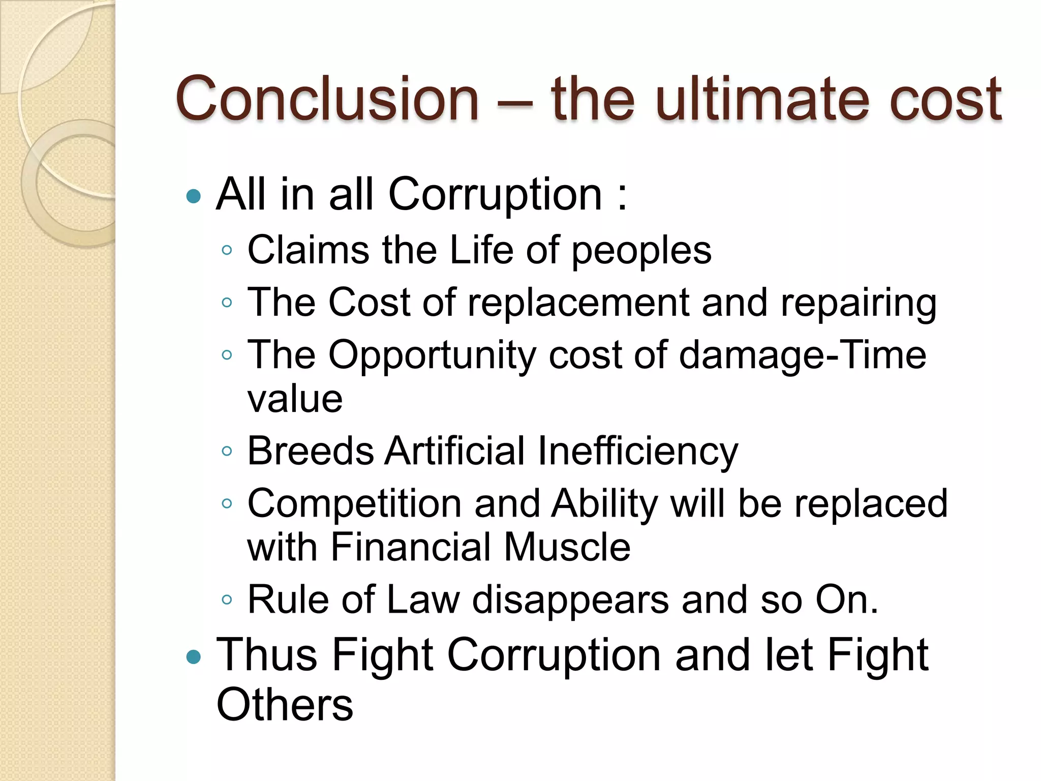 Conclusion – the ultimate cost
 All in all Corruption :
◦ Claims the Life of peoples
◦ The Cost of replacement and repairing
◦ The Opportunity cost of damage-Time
value
◦ Breeds Artificial Inefficiency
◦ Competition and Ability will be replaced
with Financial Muscle
◦ Rule of Law disappears and so On.
 Thus Fight Corruption and let Fight
Others
 