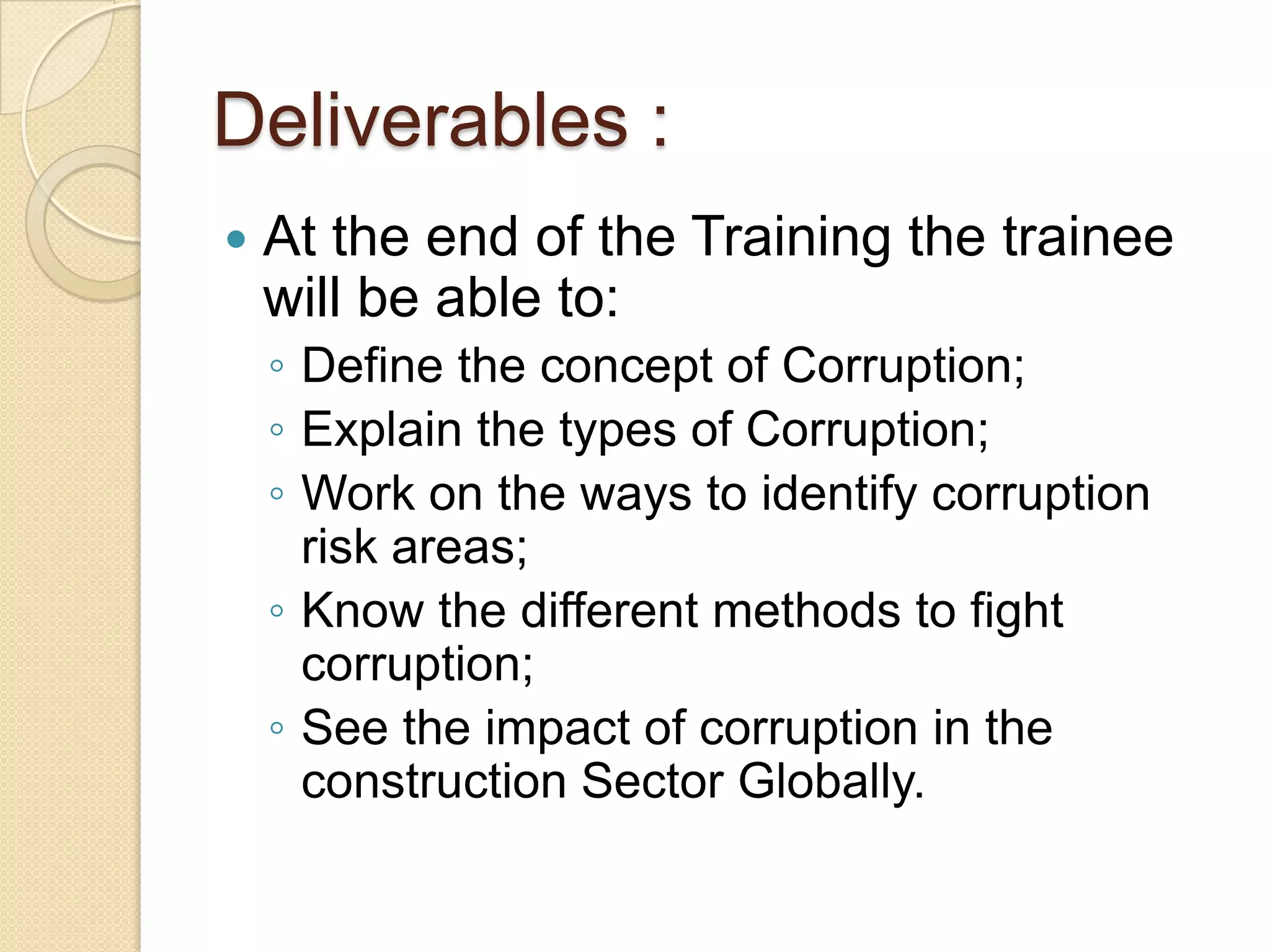 Deliverables :
 At the end of the Training the trainee
will be able to:
◦ Define the concept of Corruption;
◦ Explain the types of Corruption;
◦ Work on the ways to identify corruption
risk areas;
◦ Know the different methods to fight
corruption;
◦ See the impact of corruption in the
construction Sector Globally.
 