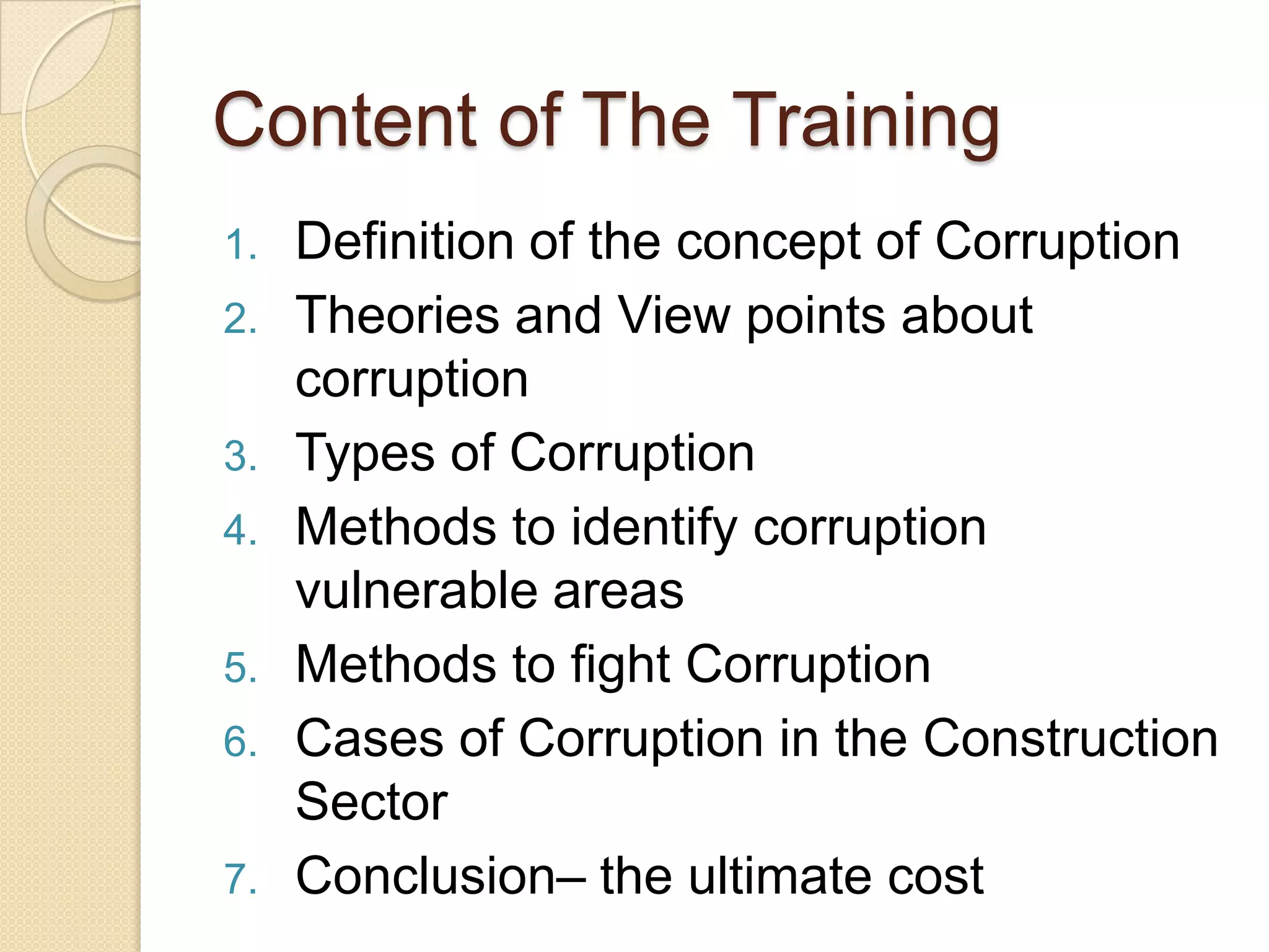 Content of The Training
1. Definition of the concept of Corruption
2. Theories and View points about
corruption
3. Types of Corruption
4. Methods to identify corruption
vulnerable areas
5. Methods to fight Corruption
6. Cases of Corruption in the Construction
Sector
7. Conclusion– the ultimate cost
 