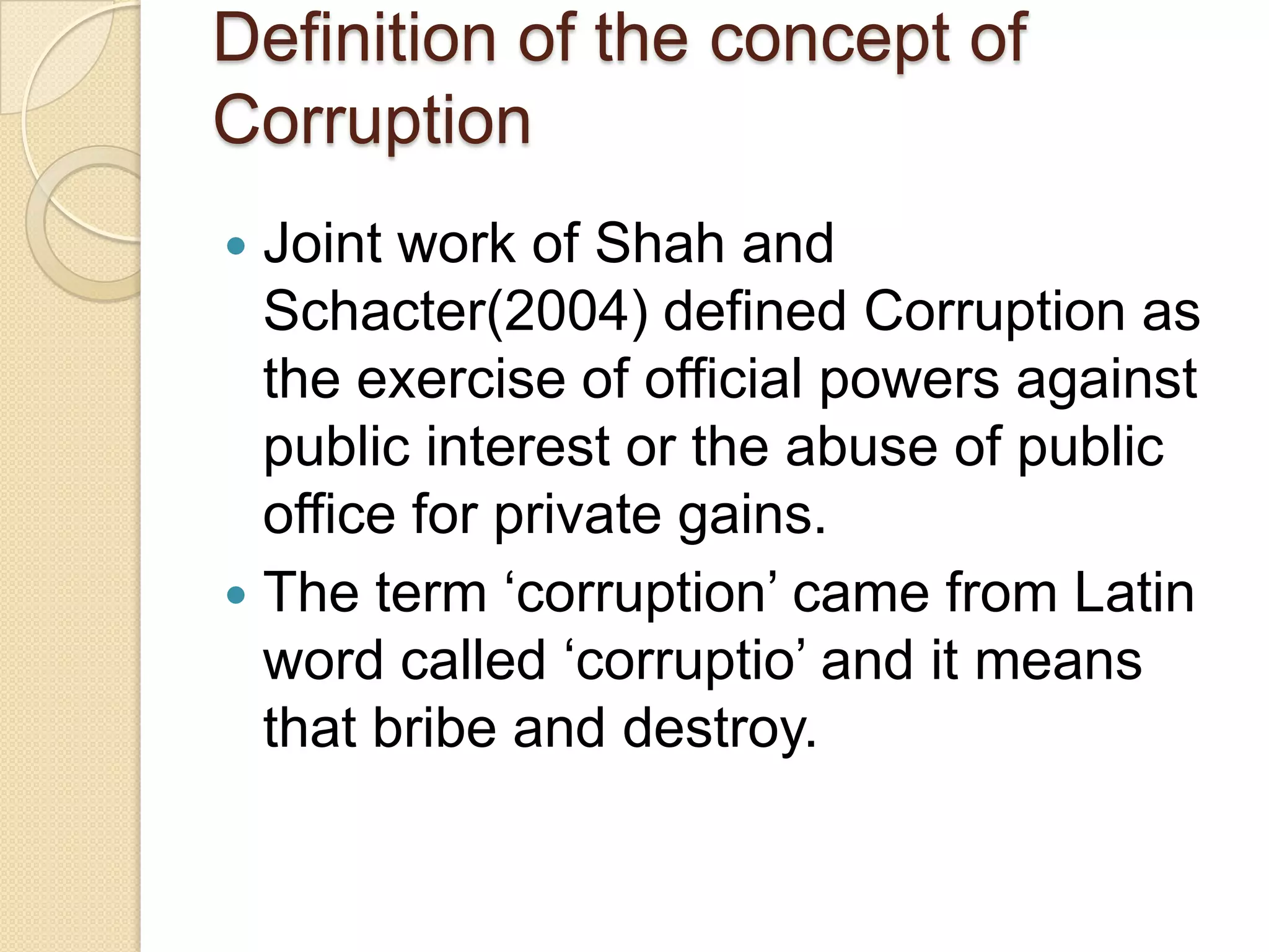 Definition of the concept of
Corruption
 Joint work of Shah and
Schacter(2004) defined Corruption as
the exercise of official powers against
public interest or the abuse of public
office for private gains.
 The term ‘corruption’ came from Latin
word called ‘corruptio’ and it means
that bribe and destroy.
 