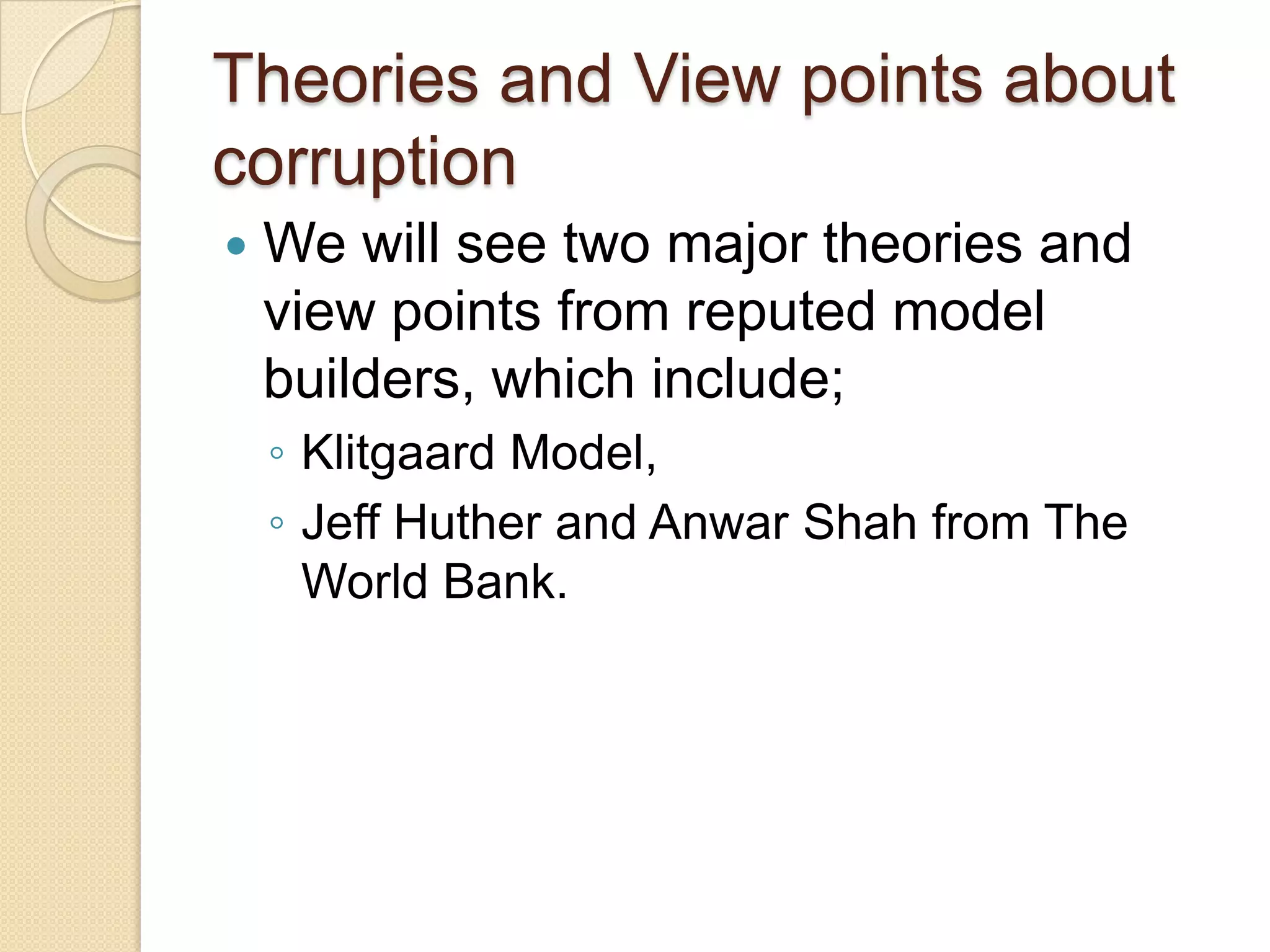 Theories and View points about
corruption
 We will see two major theories and
view points from reputed model
builders, which include;
◦ Klitgaard Model,
◦ Jeff Huther and Anwar Shah from The
World Bank.
 