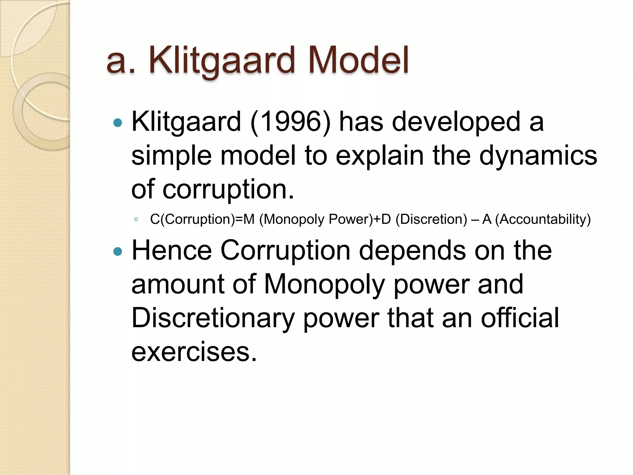 a. Klitgaard Model
 Klitgaard (1996) has developed a
simple model to explain the dynamics
of corruption.
◦ C(Corruption)=M (Monopoly Power)+D (Discretion) – A (Accountability)
 Hence Corruption depends on the
amount of Monopoly power and
Discretionary power that an official
exercises.
 