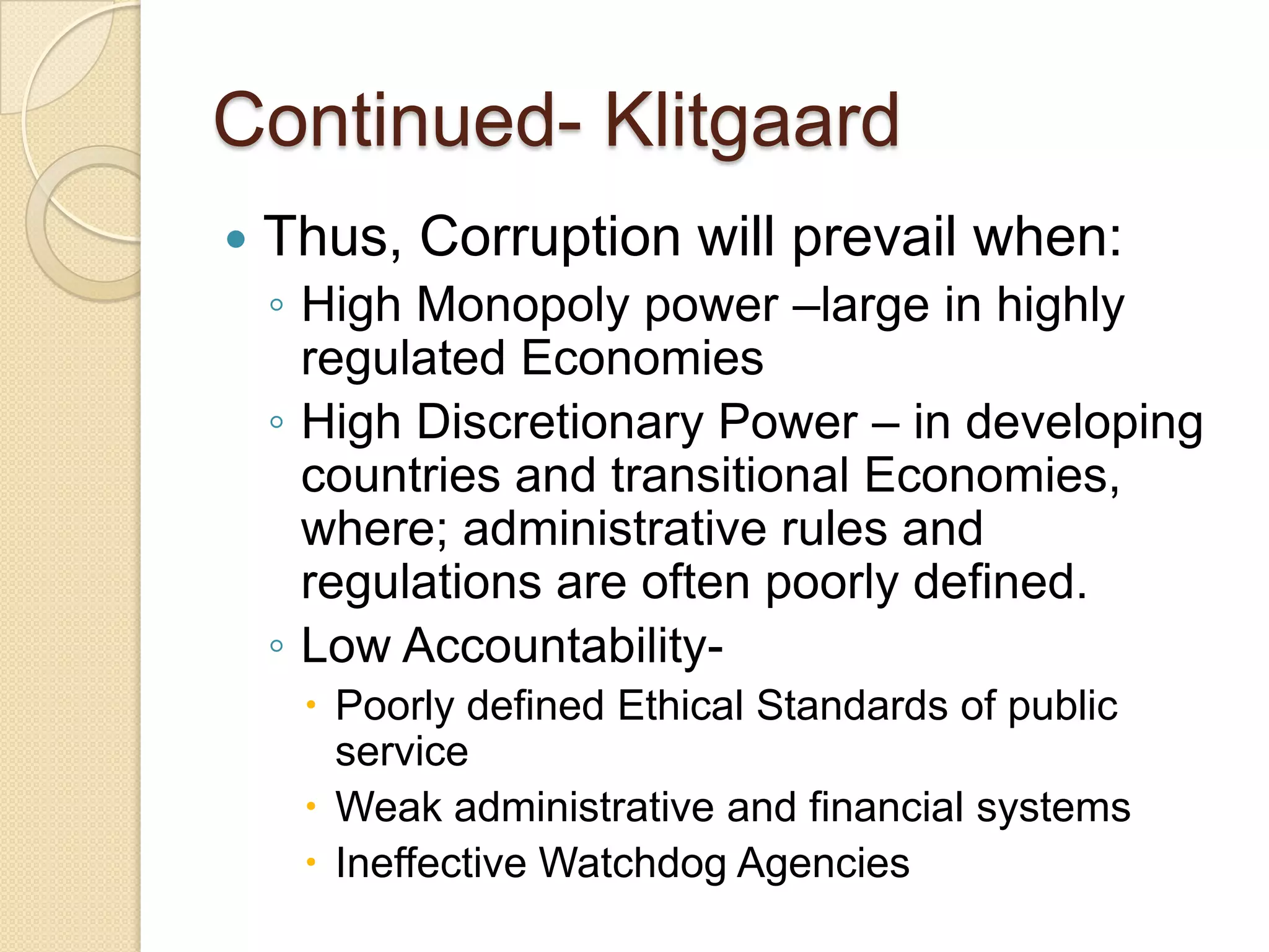 Continued- Klitgaard
 Thus, Corruption will prevail when:
◦ High Monopoly power –large in highly
regulated Economies
◦ High Discretionary Power – in developing
countries and transitional Economies,
where; administrative rules and
regulations are often poorly defined.
◦ Low Accountability-
 Poorly defined Ethical Standards of public
service
 Weak administrative and financial systems
 Ineffective Watchdog Agencies
 