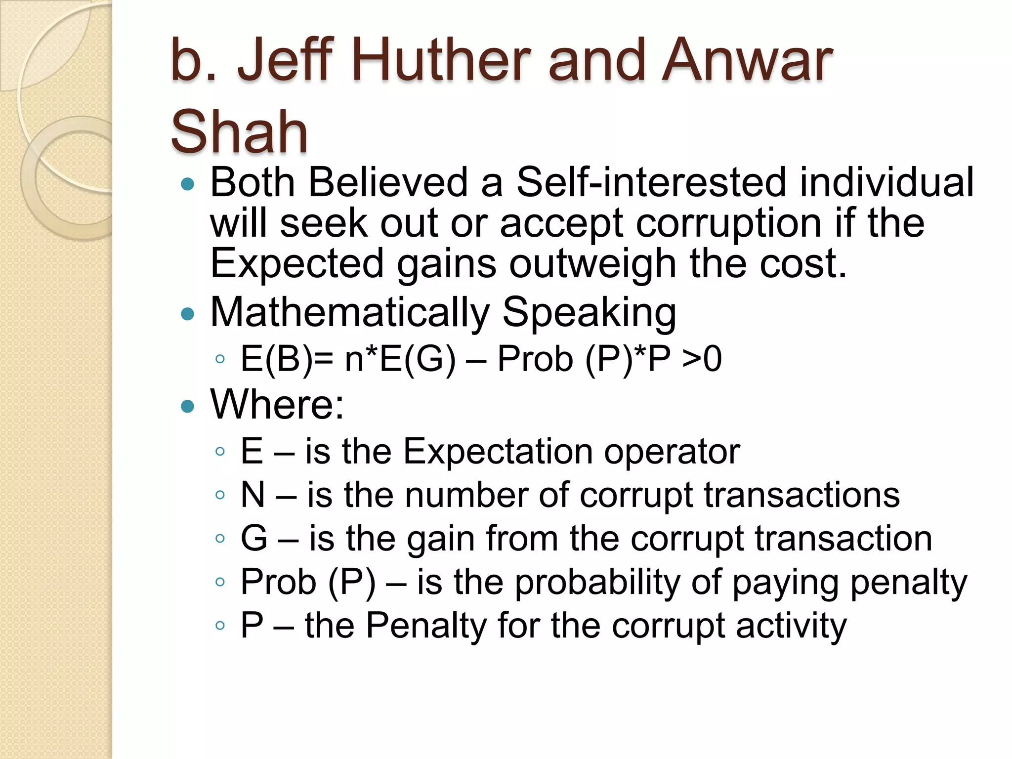 b. Jeff Huther and Anwar
Shah
 Both Believed a Self-interested individual
will seek out or accept corruption if the
Expected gains outweigh the cost.
 Mathematically Speaking
◦ E(B)= n*E(G) – Prob (P)*P >0
 Where:
◦ E – is the Expectation operator
◦ N – is the number of corrupt transactions
◦ G – is the gain from the corrupt transaction
◦ Prob (P) – is the probability of paying penalty
◦ P – the Penalty for the corrupt activity
 